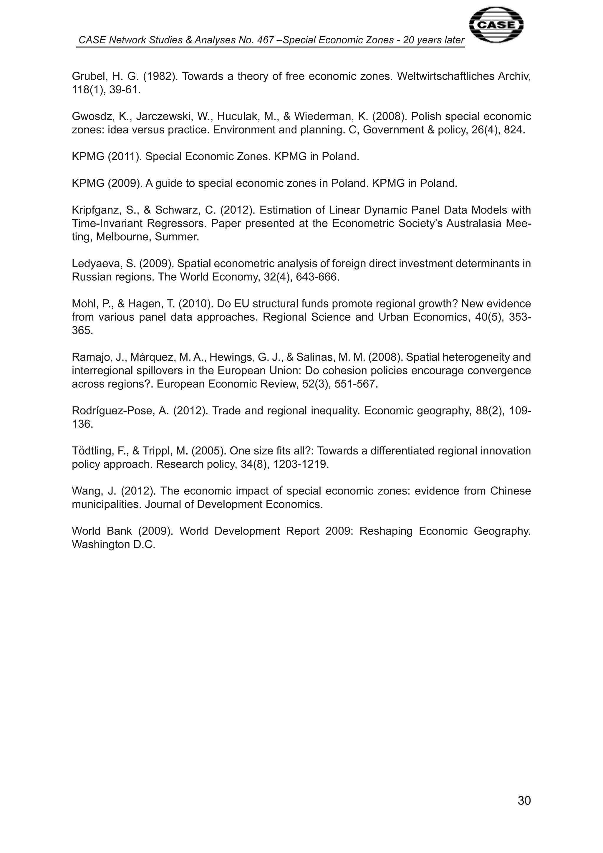 CASE Network Studies & Analyses No. 467 –Special Economic Zones - 20 years later 
Grubel, H. G. ( 982). Towards a theory of free economic zones. Weltwirtschaftliches Archiv, 
30 
8( ), 39-6 . 
Gwosdz, K., Jarczewski, W., Huculak, M., & Wiederman, K. (2008). Polish special economic 
zones: idea versus practice. Environment and planning. C, Government & policy, 26(4), 824. 
KPMG (20 ). Special Economic Zones. KPMG in Poland. 
KPMG (2009). A guide to special economic zones in Poland. KPMG in Poland. 
Kripfganz, S., & Schwarz, C. (20 2). Estimation of Linear Dynamic Panel Data Models with 
Time-Invariant Regressors. Paper presented at the Econometric Society’s Australasia Mee-ting, 
Melbourne, Summer. 
Ledyaeva, S. (2009). Spatial econometric analysis of foreign direct investment determinants in 
Russian regions. The World Economy, 32(4), 643-666. 
Mohl, P., & Hagen, T. (20 0). Do EU structural funds promote regional growth? New evidence 
from various panel data approaches. Regional Science and Urban Economics, 40(5), 353- 
365. 
Ramajo, J., Márquez, M. A., Hewings, G. J., & Salinas, M. M. (2008). Spatial heterogeneity and 
interregional spillovers in the European Union: Do cohesion policies encourage convergence 
across regions?. European Economic Review, 52(3), 55 -567. 
Rodríguez-Pose, A. (20 2). Trade and regional inequality. Economic geography, 88(2), 09- 
36. 
Tödtling, F., & Trippl, M. (2005). One size fits all?: Towards a differentiated regional innovation 
policy approach. Research policy, 34(8), 203- 2 9. 
Wang, J. (20 2). The economic impact of special economic zones: evidence from Chinese 
municipalities. Journal of Development Economics. 
World Bank (2009). World Development Report 2009: Reshaping Economic Geography. 
Washington D.C. 
 