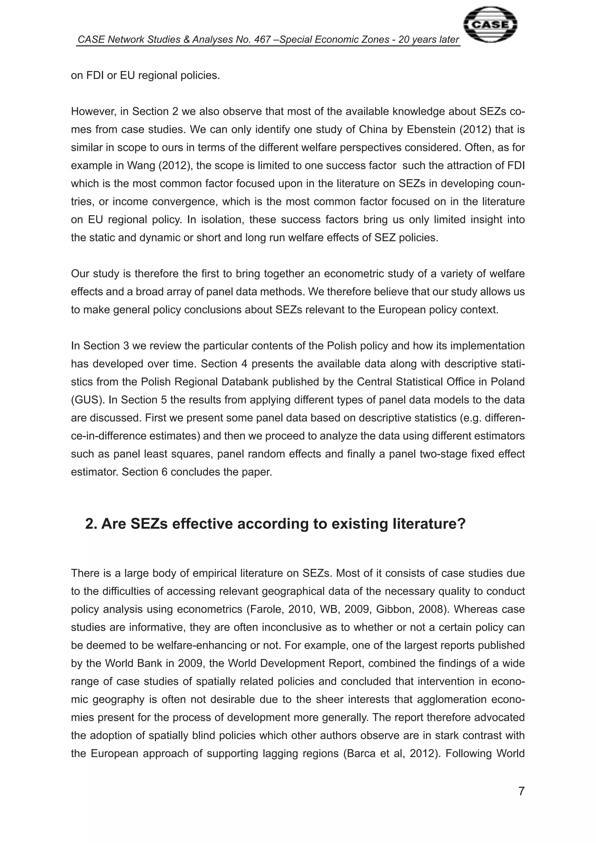 CASE Network Studies & Analyses No. 467 –Special Economic Zones - 20 years later 
7 
on FDI or EU regional policies. 
However, in Section 2 we also observe that most of the available knowledge about SEZs co-mes 
from case studies. We can only identify one study of China by Ebenstein (20 2) that is 
similar in scope to ours in terms of the different welfare perspectives considered. Often, as for 
example in Wang (20 2), the scope is limited to one success factor such the attraction of FDI 
which is the most common factor focused upon in the literature on SEZs in developing coun-tries, 
or income convergence, which is the most common factor focused on in the literature 
on EU regional policy. In isolation, these success factors bring us only limited insight into 
the static and dynamic or short and long run welfare effects of SEZ policies. 
Our study is therefore the first to bring together an econometric study of a variety of welfare 
effects and a broad array of panel data methods. We therefore believe that our study allows us 
to make general policy conclusions about SEZs relevant to the European policy context. 
In Section 3 we review the particular contents of the Polish policy and how its implementation 
has developed over time. Section 4 presents the available data along with descriptive stati-stics 
from the Polish Regional Databank published by the Central Statistical Office in Poland 
(GUS). In Section 5 the results from applying different types of panel data models to the data 
are discussed. First we present some panel data based on descriptive statistics (e.g. differen-ce- 
in-difference estimates) and then we proceed to analyze the data using different estimators 
such as panel least squares, panel random effects and finally a panel two-stage fixed effect 
estimator. Section 6 concludes the paper. 
2. Are SEZs effective according to existing literature? 
There is a large body of empirical literature on SEZs. Most of it consists of case studies due 
to the difficulties of accessing relevant geographical data of the necessary quality to conduct 
policy analysis using econometrics (Farole, 20 0, WB, 2009, Gibbon, 2008). Whereas case 
studies are informative, they are often inconclusive as to whether or not a certain policy can 
be deemed to be welfare-enhancing or not. For example, one of the largest reports published 
by the World Bank in 2009, the World Development Report, combined the findings of a wide 
range of case studies of spatially related policies and concluded that intervention in econo-mic 
geography is often not desirable due to the sheer interests that agglomeration econo-mies 
present for the process of development more generally. The report therefore advocated 
the adoption of spatially blind policies which other authors observe are in stark contrast with 
the European approach of supporting lagging regions (Barca et al, 20 2). Following World 
 