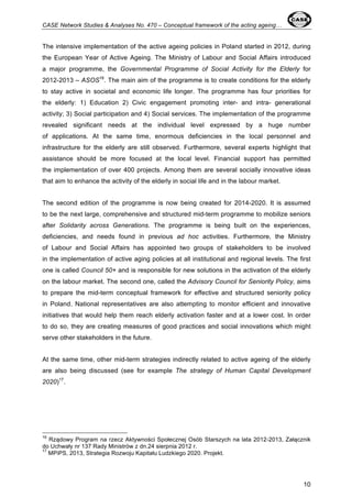 CASE Network Studies & Analyses No. 470 – Conceptual framework of the acting ageing… 
The intensive implementation of the active ageing policies in Poland started in 2012, during 
the European Year of Active Ageing. The Ministry of Labour and Social Affairs introduced 
a major programme, the Governmental Programme of Social Activity for the Elderly for 
2012-2013 – ASOS16. The main aim of the programme is to create conditions for the elderly 
to stay active in societal and economic life longer. The programme has four priorities for 
the elderly: 1) Education 2) Civic engagement promoting inter- and intra- generational 
activity; 3) Social participation and 4) Social services. The implementation of the programme 
revealed significant needs at the individual level expressed by a huge number 
of applications. At the same time, enormous deficiencies in the local personnel and 
infrastructure for the elderly are still observed. Furthermore, several experts highlight that 
assistance should be more focused at the local level. Financial support has permitted 
the implementation of over 400 projects. Among them are several socially innovative ideas 
that aim to enhance the activity of the elderly in social life and in the labour market. 
The second edition of the programme is now being created for 2014-2020. It is assumed 
to be the next large, comprehensive and structured mid-term programme to mobilize seniors 
after Solidarity across Generations. The programme is being built on the experiences, 
deficiencies, and needs found in previous ad hoc activities. Furthermore, the Ministry 
of Labour and Social Affairs has appointed two groups of stakeholders to be involved 
in the implementation of active aging policies at all institutional and regional levels. The first 
one is called Council 50+ and is responsible for new solutions in the activation of the elderly 
on the labour market. The second one, called the Advisory Council for Seniority Policy, aims 
to prepare the mid-term conceptual framework for effective and structured seniority policy 
in Poland. National representatives are also attempting to monitor efficient and innovative 
initiatives that would help them reach elderly activation faster and at a lower cost. In order 
to do so, they are creating measures of good practices and social innovations which might 
serve other stakeholders in the future. 
At the same time, other mid-term strategies indirectly related to active ageing of the elderly 
are also being discussed (see for example The strategy of Human Capital Development 
2020)17. 
16 Rządowy Program na rzecz Aktywności Społecznej Osób Starszych na lata 2012-2013, Załącznik 
do Uchwały nr 137 Rady Ministrów z dn.24 sierpnia 2012 r. 
17 MPiPS, 2013, Strategia Rozwoju Kapitału Ludzkiego 2020. Projekt. 
10 
 