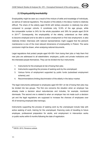 CASE Network Studies & Analyses No. 470 – Conceptual framework of the acting ageing… 
11 
2.3 Employability/workability 
Employability might be seen as a result of the mixture of skills and knowledge of individuals, 
as well as of national regulations. The situation of the elderly in the labour market is relatively 
difficult. The share of the elderly aged 55-64 with tertiary education is relatively low when 
compared to younger cohorts. It constitutes only 12.9% of the age groups, while 
the comparable number is 24% for the whole population and 39% for people aged 25-34 
in 201118. Consequently, the employability of the elderly, understood as their ability 
to become employed and to be able to sustain employment or find new employment, is also 
relatively limited. Interviews with national representatives might suggest that the job/work 
maintenance is one of the most relevant dimensions of employability in Poland. The same 
conclusion might be drawn, when analysing national documents. 
Legal regulations that protect people aged 45+/50+ from losing their jobs or help them find 
new jobs are addressed to all stakeholders: employers, public and private institutions and 
the interested people themselves. They can be divided into four instruments: 
1. Instruments for the employed at risk of losing their jobs; 
2. Instruments supporting the process of seeking work by the unemployed; 
3. Various forms of employment supported by public funds (subsidised employment 
scheme); and 
4. Recommendations limiting discrimination of the elderly in the labour market. 
The legal instruments addressed to employees aged 45+/50+ at risk of losing their jobs may 
be divided into two groups. The first one concerns the situation when an employer has 
already made a decision about redundancies and includes, for example, monitored 
dismissals. The second one is related to when an employer has not made such a decision 
yet and the legal regulations are supposed to increase the chances of employees over 
45 of remaining employed (like trainings). 
Instruments supporting the process of seeking work by the unemployed include help with 
active seeking of work, training for the unemployed, financing costs of travelling to future 
employee, professional preparation for adults, and employment in intervention works 
or public works within 6 months following the date of registration. 
18 OECD, 2012, Pensions outlook. 
 