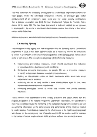 CASE Network Studies & Analyses No. 470 – Conceptual framework of the acting ageing… 
The third instrument for increasing employability is a subsidised employment scheme for 
older people. Under the subsidised employment scheme, an employer gets partial 
reimbursement of an employee’s wage costs and her social security contributions 
[for a detailed description see EEO Review: Employment Policies to Promote Active 
Ageing 2012, page 30]. The last legal instrument is indirectly related to an increase 
in employability. Its aim is to counteract discrimination against the elderly in the labour 
market and in Polish law. 
12 
All these instruments were included in the Solidarity across Generations programme. 
2.4 Healthy Ageing 
The concept of healthy ageing was first incorporated into the Solidarity across Generations 
programme in 2008. It has been operationalized as a necessary initiative for individuals 
to remain in good health and maintain mental capabilities and in consequence, increase their 
ability to work longer. The concept was structured with the following measures: 
1. Instrumenting preventative measures, which should counteract the reduction 
of productive abilities due to poor health conditions; 
2. Conducting screening interventions for people 50+ as a preventive measure 
to identify undiagnosed diseases, especially chronic diseases; 
3. Building an identification system of health treatments which would help adopt 
preventative care in advance; 
4. Monitoring the risk of being unable to work among people aged 50 plus, early 
implementation of rehabilitative programmes; 
5. Promoting employees’ access to health care services from private company 
insurance. 
These activities were coordinated by the Ministry of Labour and Social Affairs. For this 
purpose, the position of the National Programme Coordinator was created. The Coordinator’s 
main responsibilities include the monitoring of the realization of programme initiatives as well 
as gathering information on the achievements and performance of the initiatives related 
to healthy ageing. The indicators measuring the effectiveness of the healthy ageing concept 
were based on the employment rate of people aged 55-64 by gender, and the changes 
in the fraction of people employed aged 55-64 who have suffered from accidents at work. 
 