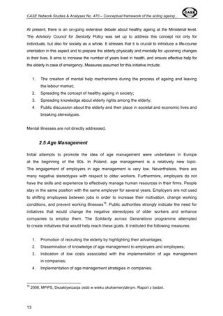 CASE Network Studies & Analyses No. 470 – Conceptual framework of the acting ageing… 
At present, there is an on-going extensive debate about healthy ageing at the Ministerial level. 
The Advisory Council for Seniority Policy was set up to address this concept not only for 
individuals, but also for society as a whole. It stresses that it is crucial to introduce a life-course 
orientation in this aspect and to prepare the elderly physically and mentally for upcoming changes 
in their lives. It aims to increase the number of years lived in health, and ensure effective help for 
the elderly in case of emergency. Measures assumed for this initiative include: 
13 
1. The creation of mental help mechanisms during the process of ageing and leaving 
the labour market; 
2. Spreading the concept of healthy ageing in society; 
3. Spreading knowledge about elderly rights among the elderly; 
4. Public discussion about the elderly and their place in societal and economic lives and 
breaking stereotypes. 
Mental illnesses are not directly addressed. 
2.5 Age Management 
Initial attempts to promote the idea of age management were undertaken in Europe 
at the beginning of the 90s. In Poland, age management is a relatively new topic. 
The engagement of employers in age management is very low. Nevertheless, there are 
many negative stereotypes with respect to older workers. Furthermore, employers do not 
have the skills and experience to effectively manage human resources in their firms. People 
stay in the same position with the same employer for several years. Employers are not used 
to shifting employees between jobs in order to increase their motivation, change working 
conditions, and prevent working illnesses19. Public authorities strongly indicate the need for 
initiatives that would change the negative stereotypes of older workers and enhance 
companies to employ them. The Solidarity across Generations programme attempted 
to create initiatives that would help reach these goals. It instituted the following measures: 
1. Promotion of recruiting the elderly by highlighting their advantages; 
2. Dissemination of knowledge of age management to employers and employees; 
3. Indication of low costs associated with the implementation of age management 
in companies; 
4. Implementation of age management strategies in companies. 
19 2008, MPiPS, Dezaktywizacja osób w wieku okołoemerytalnym. Raport z badań. 
 