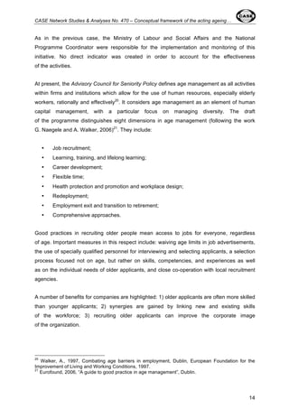 CASE Network Studies & Analyses No. 470 – Conceptual framework of the acting ageing… 
As in the previous case, the Ministry of Labour and Social Affairs and the National 
Programme Coordinator were responsible for the implementation and monitoring of this 
initiative. No direct indicator was created in order to account for the effectiveness 
of the activities. 
At present, the Advisory Council for Seniority Policy defines age management as all activities 
within firms and institutions which allow for the use of human resources, especially elderly 
workers, rationally and effectively20. It considers age management as an element of human 
capital management, with a particular focus on managing diversity. The draft 
of the programme distinguishes eight dimensions in age management (following the work 
G. Naegele and A. Walker, 2006)21. They include: 
14 
• Job recruitment; 
• Learning, training, and lifelong learning; 
• Career development; 
• Flexible time; 
• Health protection and promotion and workplace design; 
• Redeployment; 
• Employment exit and transition to retirement; 
• Comprehensive approaches. 
Good practices in recruiting older people mean access to jobs for everyone, regardless 
of age. Important measures in this respect include: waiving age limits in job advertisements, 
the use of specially qualified personnel for interviewing and selecting applicants, a selection 
process focused not on age, but rather on skills, competencies, and experiences as well 
as on the individual needs of older applicants, and close co-operation with local recruitment 
agencies. 
A number of benefits for companies are highlighted: 1) older applicants are often more skilled 
than younger applicants; 2) synergies are gained by linking new and existing skills 
of the workforce; 3) recruiting older applicants can improve the corporate image 
of the organization. 
20 Walker, A., 1997, Combating age barriers in employment, Dublin, European Foundation for the 
Improvement of Living and Working Conditions, 1997. 
21 Eurofound, 2006, “A guide to good practice in age management”, Dublin. 
 