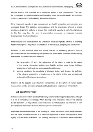 CASE Network Studies & Analyses No. 470 – Conceptual framework of the acting ageing… 
Flexible working time practices are a significant aspect of age management. They can 
be incorporated by reducing daily or weekly working hours, decreasing weekly working time, 
or temporary contracts for the elderly with partial retirement. 
Other important aspects of age management are health protection and promotion and 
workplace design. This optimizes work processes and the organization of work to enable 
employees to perform well and to ensure their health and capacity to work. Good practices 
in this field may take the form of preventative measures, or measures intended 
to compensate for physical decline. 
Policy makers have concluded that the undertaken initiatives might be effective in extending 
healthy working lives. They should be undertaken at the individual, company and society level. 
Initiatives at the individual level are mainly directed at increasing people’s physical 
performance as well as at increasing their professional qualifications. Activities at the company 
level include a number of solutions related to: 
15 
1. the organization of work: the adjustment of the place of work to the needs 
of the elderly, shortening working time, flexible working hours, longer holidays, 
a reduction of shift work and an increase of qualifications; 
2. working conditions: the possibility of choosing tasks, work breaks, the definition 
of the role and perspectives of employment of the elderly, limiting hard physical work 
and work in difficult working conditions. 
Initiatives at the societal level should be concentrated on the reform of human capital 
management and the promotion of positive attitudes towards employment of the elderly. 
2.6 Social innovation 
In Poland, social innovation is not defined in any national and/or regional document, although 
it is not a completely new concept. When defining social innovation, interviewers followed 
the EC definition, i.e. they defined social innovations as “initiatives that are innovative in both 
their ends and their means that simultaneously meet social needs”. 
Interviews with representatives of the Ministry of Labour and Social Affairs have confirmed 
that the social innovation concept is of particular importance in recent discussions of active 
ageing policies reform in Poland. Until recently, the majority of initiatives were undertaken 
 