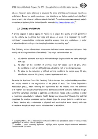CASE Network Studies & Analyses No. 470 – Conceptual framework of the acting ageing… 
ad hoc. However, some attempts to structure the aims, priorities and measures have been 
undertaken. Based on past experience, new directions are being created and significant 
focus is being placed on social innovation in this field. Some interesting examples of socially 
innovative projects might be derived (see for example http://www.olbrzym.info/)22. 
16 
2.7 Quality of work/life 
A crucial aspect of active ageing in Poland is to adjust the quality of work performed 
by the elderly by modifying their jobs and places of work. It is necessary to modify 
individuals’ responsibilities, modernize people’s working time and workplaces in order 
to adjust the job according to the changing limitations imposed by age23. 
The Solidarity across Generations programme indicated some measures that would help 
modify the working conditions of the elderly. They might be summarised as: 
1. To promote solutions that would facilitate change of jobs within the same employer 
with age; 
2. To allow for the reduction of working hours for people aged 50 plus, when 
the conditions of work are difficult (noise, vibrations, high or low temperatures); 
3. To allow for the reduction of difficult working conditions for people aged 50 plus 
(like forced posture, lifting heavy objects, repetitive work, etc). 
Recently the Advisory Council for Seniority Policy stressed that optimal working conditions 
are strictly related to the ergonomics of the place of work. The Polish Ergonomics 
Association (NEA), when defining the ergonomics for the elderly, uses the definition 
of J. Rosner, according to which “ergonomics defines equipment, tools and materials design, 
as for the workplace, intended to optimize an individual’s needs and possibilities, in order 
to maximize productivity by reducing health danger and discomfort.” Despite the fact that 
nowadays the ageing processes can be slowed down by proper training, a rational way 
of living, feeding, etc., a decrease in physical and physiological work capacity with age 
is inevitable and proper steps should be undertaken to adjust to it. 
22 Europerspektywa, 2012, Metodologia wydłużania aktywności zawodowej osób w wieku powyżej 
piędziesięciu lat. Obudź sobie w Olbrzyma. 
23 Olszewski, J.,1997. Podstawy ergonomii i fizjologii pracy. Wydanie drugie zmienione. Akademia 
Ekonomiczna w Poznaniu. 
 