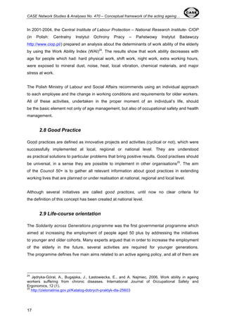 CASE Network Studies & Analyses No. 470 – Conceptual framework of the acting ageing… 
In 2001-2004, the Central Institute of Labour Protection – National Research Institute- CIOP 
(in Polish: Centralny Instytut Ochrony Pracy – Państwowy Instytut Badawczy 
http://www.ciop.pl/) prepared an analysis about the determinants of work ability of the elderly 
by using the Work Ability Index (WAI)24. The results show that work ability decreases with 
age for people which had: hard physical work, shift work, night work, extra working hours, 
were exposed to mineral dust, noise, heat, local vibration, chemical materials, and major 
stress at work. 
The Polish Ministry of Labour and Social Affairs recommends using an individual approach 
to each employee and the change in working conditions and requirements for older workers. 
All of these activities, undertaken in the proper moment of an individual’s life, should 
be the basic element not only of age management, but also of occupational safety and health 
management. 
17 
2.8 Good Practice 
Good practices are defined as innovative projects and activities (cyclical or not), which were 
successfully implemented at local, regional or national level. They are understood 
as practical solutions to particular problems that bring positive results. Good practises should 
be universal, in a sense they are possible to implement in other organisations25. The aim 
of the Council 50+ is to gather all relevant information about good practices in extending 
working lives that are planned or under realisation at national, regional and local level. 
Although several initiatives are called good practices, until now no clear criteria for 
the definition of this concept has been created at national level. 
2.9 Life-course orientation 
The Solidarity across Generations programme was the first governmental programme which 
aimed at increasing the employment of people aged 50 plus by addressing the initiatives 
to younger and older cohorts. Many experts argued that in order to increase the employment 
of the elderly in the future, several activities are required for younger generations. 
The programme defines five main aims related to an active ageing policy, and all of them are 
24 Jędryka-Góral, A., Bugajska, J., Łastowiecka, E., and A. Najmiec, 2006, Work ability in ageing 
workers suffering from chronic diseases. International Journal of Occupational Safety and 
Ergonomics, 12 (1). 
25 http://zielonalinia.gov.pl/Katalog-dobrych-praktyk-dla-25603 
 