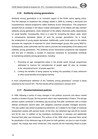 CASE Network Studies & Analyses No. 470 – Conceptual framework of the acting ageing… 
19 
2.10 Solidarity among generations 
Solidarity among generations is an important aspect of the Polish active ageing policy. 
The first attempts to implement this strategy started in 2008 by creating a structured and 
comprehensive national programme called Solidarity across Generations. This programme 
showed that an increase in the labour market participation of the elderly will help maintain 
solidarity among generations. Early retirement of the elderly influences public expenditures 
on social benefits. Consequently, there is a need for increasing the labour costs, which 
in consequence decreases places of work for younger generations. As a result, 
the employment of young people decreases. Additionally, public funds spent on the elderly 
decrease the magnitude of expenses for other disadvantaged groups (like young NEETs). 
Consequently, public authorities see the need to promote the employability of the elderly and 
solidarity among generations. The Solidarity across Generations programme was designed 
with this aim. It indicates a number of measures necessary to successfully contribute 
to maintaining solidarity among generations, including: 
1. Promoting an age management policy in the private sector through programmes 
addressed to improve the competencies of people aged 45 plus; an increase 
in the “educational boom” of people aged 50+; 
2. Limiting the benefits of being passive by limiting the possibility of early retirement 
or other social benefits encouraging inactivity. 
A more comprehensive definition of the “solidarity among generations” concept is being 
prepared by the Council 50+. The first results will be presented in January 2014. 
2.11 Pension/retirement policies 
In 1999, following a period of many changes in the political, economic and labour market 
situation in Eastern Europe, the first pension reform was implemented in Poland. The old-age 
pension system combined a mandatory pay-as-you-go first pillar contribution with a funded 
defined contribution second pillar, with obligatory individual privately managed accounts. 
The new system was aimed at postponing retirement, as it relates to the length of individual 
employment careers with pension levels. At the time, the retirement age was 60 for women 
and 65 for men. In addition to the mandatory contributions, a voluntary and additionally 
financed third pillar was introduced. The authors of the 1999 reform assumed there would 
be equalization of the retirement age to 62 years for both genders, but due to a lack of public 
support, the change was never introduced. Only recently did the impending threat to public 
 