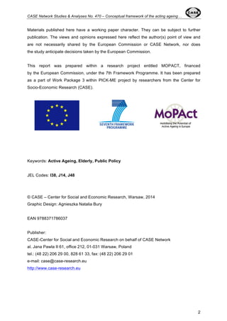 CASE Network Studies & Analyses No. 470 – Conceptual framework of the acting ageing… 
Materials published here have a working paper character. They can be subject to further 
publication. The views and opinions expressed here reflect the author(s) point of view and 
are not necessarily shared by the European Commission or CASE Network, nor does 
the study anticipate decisions taken by the European Commission. 
This report was prepared within a research project entitled MOPACT, financed 
by the European Commission, under the 7th Framework Programme. It has been prepared 
as a part of Work Package 3 within PICK-ME project by researchers from the Center for 
Socio-Economic Research (CASE). 
2 
Keywords: Active Ageing, Elderly, Public Policy 
JEL Codes: I38, J14, J48 
© CASE – Center for Social and Economic Research, Warsaw, 2014 
Graphic Design: Agnieszka Natalia Bury 
EAN 9788371786037 
Publisher: 
CASE-Center for Social and Economic Research on behalf of CASE Network 
al. Jana Pawla II 61, office 212, 01-031 Warsaw, Poland 
tel.: (48 22) 206 29 00, 828 61 33, fax: (48 22) 206 29 01 
e-mail: case@case-research.eu 
http://www.case-research.eu 
 