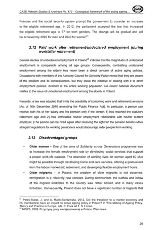 CASE Network Studies & Analyses No. 470 – Conceptual framework of the acting ageing… 
finances and the social security system prompt the government to consider an increase 
in the eligible retirement age. In 2012, the parliament accepted the law that increased 
the eligible retirement age to 67 for both genders. The change will be gradual and will 
be achieved by 2020 for men and 2040 for women27. 
2.12 Paid work after retirement/undeclared employment (during 
20 
work/after retirement) 
Several studies of undeclared employment in Poland28 indicate that the magnitude of undeclared 
employment is comparable among all age groups. Consequently, combatting undeclared 
employment among the elderly has never been a direct concern of active aging policies. 
Discussions with members of the Advisory Council for Seniority Policy reveal that they are aware 
of the problem and its consequences, but they leave the initiative of dealing with it to other 
employment policies, directed at the entire working population. No recent national document 
relates to the issue of undeclared employment among the elderly in Poland. 
Recently, a law was adopted that limits the possibility of combining work and retirement pensions 
[Act of 16th December 2010 amending the Public Finance Act]. In particular, a person can 
receive both his or her salary and his pension only if the person 1) has reached the statutory 
retirement age and 2) has terminated his/her employment relationship with his/her current 
employer. (The person can be hired again after receiving the right for the pension benefit) More 
stringent regulations for working pensioners would discourage older people from working. 
2.13 Disadvantaged groups 
• Older women – One of the aims of Solidarity across Generations programme was 
to increase the female employment rate by developing social services that support 
a proper work-life balance. The extension of working lives for women aged 50 plus 
might be possible through developing home and care services, offering a gradual exit 
from the labour market into retirement, and developing flexible employment hours. 
• Older migrants – In Poland, the problem of older migrants is not observed. 
Immigration is a relatively new concept. During communism, the outflow and inflow 
of the migrant workforce to the country was rather limited, and in many cases 
forbidden. Consequently, Poland does not have a significant number of migrants that 
27 Perek-Białas, J. and A. Ruzik-Sierdzińska, 2012, Did the transition to a market economy and 
EU membership have an impact on active ageing policy in Poland? In “The Making of Ageing Policy. 
Theory and Practice in Europe, eds. R. Ervik ad T. S. Linden. 
28 MPiPS, 2008. Przyczyny pracy nierejestrowanej w Polsce. Warszawa. 
 