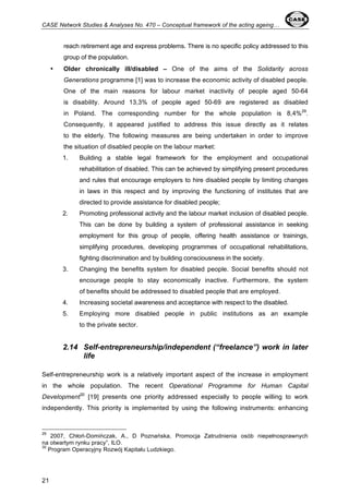 CASE Network Studies & Analyses No. 470 – Conceptual framework of the acting ageing… 
21 
reach retirement age and express problems. There is no specific policy addressed to this 
group of the population. 
• Older chronically ill/disabled – One of the aims of the Solidarity across 
Generations programme [1] was to increase the economic activity of disabled people. 
One of the main reasons for labour market inactivity of people aged 50-64 
is disability. Around 13,3% of people aged 50-69 are registered as disabled 
in Poland. The corresponding number for the whole population is 8,4%29. 
Consequently, it appeared justified to address this issue directly as it relates 
to the elderly. The following measures are being undertaken in order to improve 
the situation of disabled people on the labour market: 
1. Building a stable legal framework for the employment and occupational 
rehabilitation of disabled. This can be achieved by simplifying present procedures 
and rules that encourage employers to hire disabled people by limiting changes 
in laws in this respect and by improving the functioning of institutes that are 
directed to provide assistance for disabled people; 
2. Promoting professional activity and the labour market inclusion of disabled people. 
This can be done by building a system of professional assistance in seeking 
employment for this group of people, offering health assistance or trainings, 
simplifying procedures, developing programmes of occupational rehabilitations, 
fighting discrimination and by building consciousness in the society. 
3. Changing the benefits system for disabled people. Social benefits should not 
encourage people to stay economically inactive. Furthermore, the system 
of benefits should be addressed to disabled people that are employed. 
4. Increasing societal awareness and acceptance with respect to the disabled. 
5. Employing more disabled people in public institutions as an example 
to the private sector. 
2.14 Self-entrepreneurship/independent (“freelance”) work in later 
life 
Self-entrepreneurship work is a relatively important aspect of the increase in employment 
in the whole population. The recent Operational Programme for Human Capital 
Development30 [19] presents one priority addressed especially to people willing to work 
independently. This priority is implemented by using the following instruments: enhancing 
29 2007, Chłoń-Domińczak, A., D Poznańska, Promocja Zatrudnienia osób niepełnosprawnych 
na otwartym rynku pracy”, ILO. 
30 Program Operacyjny Rozwój Kapitału Ludzkiego. 
 