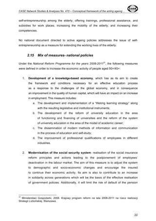CASE Network Studies & Analyses No. 470 – Conceptual framework of the acting ageing… 
self-entrepreneurship among the elderly; offering trainings, professional assistance, and 
subsidies for work places; increasing the mobility of the elderly; and increasing their 
competencies. 
No national document directed to active ageing policies addresses the issue of self-entrepreneurship 
22 
as a measure for extending the working lives of the elderly. 
2.15 Mix of measures- national policies 
Under the National Reform Programme for the years 2008-201131, the following measures 
were defined in order to increase the economic activity of people aged 50+/45+: 
1. Development of a knowledge-based economy, which has as its aim to create 
the framework and conditions necessary for an effective education process 
as a response to the challenges of the global economy, and in consequence 
an improvement in the quality of human capital, which will have an impact on an increase 
in employment. This measure includes: 
a. The development and implementation of a “lifelong learning strategy” along 
with the resulting legislative and institutional instruments; 
b. The development of the reform of university education in the area 
of functioning and financing of universities and the reform of the system 
of university education in the area of the model of academic career; 
c. The dissemination of modern methods of information and communication 
in the process of education and self-study; 
d. The improvement of professional qualifications of employees in different 
industries. 
2. Modernisation of the social security system: realisation of the social insurance 
reform principles and actions leading to the postponement of employees’ 
deactivation in the labour market. The aim of this measure is to adjust the system 
to demographic and socio-economic changes and encourage the insured 
to continue their economic activity. Its aim is also to contribute to an increase 
in solidarity across generations which will be the basis of the effective realisation 
of government policies. Additionally, it will limit the risk of default of the pension 
31 Ministerstwo Gospodarki, 2008. Krajowy program reform na lata 2008-2011 na rzecz realizacji 
Strategii Lizbońskiej. Warszawa. 
 