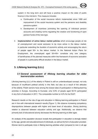 CASE Network Studies & Analyses No. 470 – Conceptual framework of the acting ageing… 
23 
system in the long term and will have a positive impact on the state of public 
finance in the mid-term. This measure includes: 
a. Continuation of the social insurance reform implemented since 1999 and 
improvement of the social insurance system and the pensions and disability 
pensions system 
b. Development of incentives promoting the opening of individual pension 
accounts and creating norms regulating the creation and functioning of open 
pension funds of the new type. 
3. Implementation of active labour market policies which encourage people at risk 
of unemployment and social exclusion to be more active in the labour market, 
in particular extending the duration of economic activity and encouraging the return 
of people aged 50+ to the labour market. In the National Action Plans for 
Employment, the unemployed aged 50+/45+ constitute only one category 
of beneficiaries of the planned measures within the framework of economic activation 
of people in a particularly difficult situation in the labour market. 
3. Lifelong learning (LLL) 
3.1 General assessment of lifelong learning situation for older 
learners/older workers 
Life-long learning (LLL) of the elderly in Poland is still an underdeveloped concept, not only 
because of insufficient political activity in this field, but also as a result of the attitudes 
of the elderly. Polish seniors have among the lowest rates of participation in lifelong-learning 
activities in Europe. According to Eurostat, only 0,9% of people aged 50-74 participated 
in any form of education in 2011. The comparable number is 4,2% for the EU27. 
Research results on the role of age and education in lifelong learning participation in Poland 
are in line with international research results (Figure 1). We observe increasing competency 
disproportions between people with higher and lower level of education. Strong declining 
relation is observed between education activity and age. Additionally, we observe that 
primarily lack of educational activity decreases the life-long learning at older ages. 
An analysis of the population structure reveals that participation in education is strongly related 
to the age, gender and educational level of individuals, as well as the form of education provided. 
Women tend to participate more in lifelong learning activities when compared to men in all age 
 