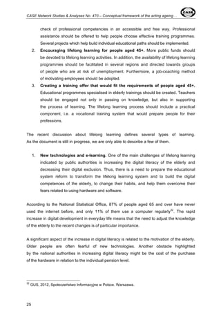 CASE Network Studies & Analyses No. 470 – Conceptual framework of the acting ageing… 
25 
check of professional competencies in an accessible and free way. Professional 
assistance should be offered to help people choose effective training programmes. 
Several projects which help build individual educational paths should be implemented. 
2. Encouraging lifelong learning for people aged 45+. More public funds should 
be devoted to lifelong learning activities. In addition, the availability of lifelong learning 
programmes should be facilitated in several regions and directed towards groups 
of people who are at risk of unemployment. Furthermore, a job-coaching method 
of motivating employees should be adopted. 
3. Creating a training offer that would fit the requirements of people aged 45+. 
Educational programmes specialised in elderly trainings should be created. Teachers 
should be engaged not only in passing on knowledge, but also in supporting 
the process of learning. The lifelong learning process should include a practical 
component, i.e. a vocational training system that would prepare people for their 
professions. 
The recent discussion about lifelong learning defines several types of learning. 
As the document is still in progress, we are only able to describe a few of them. 
1. New technologies and e-learning. One of the main challenges of lifelong learning 
indicated by public authorities is increasing the digital literacy of the elderly and 
decreasing their digital exclusion. Thus, there is a need to prepare the educational 
system reform to transform the lifelong learning system and to build the digital 
competences of the elderly, to change their habits, and help them overcome their 
fears related to using hardware and software. 
According to the National Statistical Office, 87% of people aged 65 and over have never 
used the internet before, and only 11% of them use a computer regularly32. The rapid 
increase in digital development in everyday life means that the need to adjust the knowledge 
of the elderly to the recent changes is of particular importance. 
A significant aspect of the increase in digital literacy is related to the motivation of the elderly. 
Older people are often fearful of new technologies. Another obstacle highlighted 
by the national authorities in increasing digital literacy might be the cost of the purchase 
of the hardware in relation to the individual pension level. 
32 GUS, 2012, Społeczeństwo Informacyjne w Polsce. Warszawa. 
 