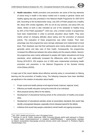 CASE Network Studies & Analyses No. 470 – Conceptual framework of the acting ageing… 
2. Health education. Health promotion and prevention are some of the key elements 
of active living in health in the labour market and in society in general. Active and 
healthy ageing was also prioritized in the National Health Programme for 2007-2015 
[24]. According to the Eurobarometer study, only 25% of Polish people live a healthy 
life. About 30% smoke cigarettes, 25% do not do any exercise, and about 20% are 
obese. Stress at work is also indicated as one of the obstacles to healthy living 
by 25% of the Polish population33. Until now, only a limited number of programmes 
have been implemented in order to promote education about health. They were 
mainly aimed at changing attitudes about eating and the promotion of physical 
activity. The evaluation of these programmes was rather modest. Their main 
advantage was that programmes were strongly addressed and implemented at local 
level. Their drawback was that their participants were mainly elderly people who are 
generally active and take care of their health. Consequently, the programmes 
increased the differences between the active elderly and the passive elderly. Second, 
the programmes were mainly addressed to people with higher educational and living 
standards, which additionally increased the differences within this age cohort34. 
During 2012-2013, 232 projects (out of 426) were implemented prioritizing health 
promotion and prevention in the National Programme of the Societal Activity 
of the Elderly (ASOS). 
A major part of the recent debate about effective seniority policy is concentrated on lifelong 
learning and the promotion of healthy living. The following measures have been identified 
as significant in the creation of education about health: 
• Proper social and health policies at all regional levels (national, regional, local); 
• Effective pro-health education during the entire life of an individual; 
• More physical activity offers for the elderly; 
• Development of educational training aimed at the construction of healthy and proper 
26 
diets; 
• Development of educational activities aimed at preventative standards that would help 
identify unrecognised diseases, especially chronic diseases typical for the elderly; 
• Initiatives that would help people understand mental health and ageing processes; 
33 EC, 2007, Health and long-term care in European Union. 
34 Woźniak, B. and B. Tobisz- Adamczyk, 2009, Promocja Zdrowia wśród osób starszych w Polsce 
w świetle badań przeprowadzonych w projekcie healthPROelderly – wypracowanie opartego 
na faktach przewodnika dotyczącego promocji zdrowia wśród osób starszych w: Problemy Higieny 
I Epidemiologii, 9 (4). 
 