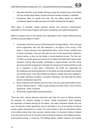 CASE Network Studies & Analyses No. 470 – Conceptual framework of the acting ageing… 
27 
• Recruiting members of pro-healthy trainings among the broader group of the elderly 
(not only socially active elderly, but also among the socially excluded, or disabled); 
• Educational offers for people that work with the elderly should be extended 
by initiatives related to health promotion and health standards for the elderly. 
Other types of education include personal security and consumer consciousness, 
preparation for the process of ageing, learning by volunteering, and cultural development. 
Below we present some of the institutes and organisations which support lifelong learning 
activities among the elderly in Poland: 
1. Universities of the third century (UTW-Uniwersytet Trzeciego Wieku) - This is the best 
known organisation, with over 450 institutions in all regions of the country. UTW 
exists in various structural and organizational forms. Some of them constitute part 
of actual universities. They can also take the form of local governance institutions, 
cultural centres, or they can be located in social assistance homes. The main aim 
of UTW is to provide goods and services to the elderly that satisfy their needs of self-education, 
training, skills evolution, participation in social activities, free time, family 
and community life management, stimulation for physical and mental activities as well 
as in realization of their plans. Furthermore, the UTWs are responsible for 
the intellectual and social development of the elderly and help stimulate their physical 
and mental activity. They help facilitate the elderly’s contacts with public institutions, 
like health institutions (in-patient, out-patient institutions), and help keep the elderly 
active in societal and cultural life. 
2. Public institutions with different aims and forms, like the Local Cultural Office [Trans: 
Gminny Ośrodek Kultury – GOK], Social Assistance Homes [Trans: Domy Pomocy 
Społecznej – DPS], or libraries. 
3. NGOs which support lifelong learning activities. 
There are other national planning documents that raise the issue of lifelong learning. 
For example, the National Strategy of Human Capital Development 2020 highlights 
the importance of lifelong learning for the elderly. The public authorities indicate that until 
now, the learning of older generations was not prioritised in any of the aspects of national 
policies (neither educational nor social). The usual practice is that the educational activity 
of the elderly ended when their economic activity ended. An important initiative indicated 
in the document is the use of innovative forms of education based on inter-related education, 
environmental schools, or mentoring. The Strategy defines specific measures that quantify 
 