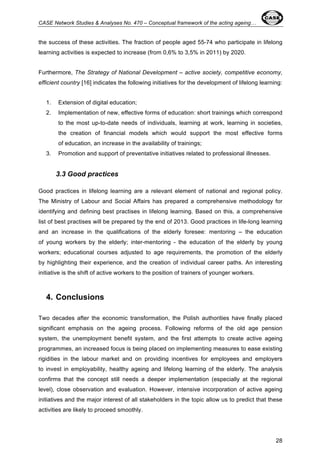 CASE Network Studies & Analyses No. 470 – Conceptual framework of the acting ageing… 
the success of these activities. The fraction of people aged 55-74 who participate in lifelong 
learning activities is expected to increase (from 0,6% to 3,5% in 2011) by 2020. 
Furthermore, The Strategy of National Development – active society, competitive economy, 
efficient country [16] indicates the following initiatives for the development of lifelong learning: 
1. Extension of digital education; 
2. Implementation of new, effective forms of education: short trainings which correspond 
to the most up-to-date needs of individuals, learning at work, learning in societies, 
the creation of financial models which would support the most effective forms 
of education, an increase in the availability of trainings; 
28 
3. Promotion and support of preventative initiatives related to professional illnesses. 
3.3 Good practices 
Good practices in lifelong learning are a relevant element of national and regional policy. 
The Ministry of Labour and Social Affairs has prepared a comprehensive methodology for 
identifying and defining best practises in lifelong learning. Based on this, a comprehensive 
list of best practises will be prepared by the end of 2013. Good practices in life-long learning 
and an increase in the qualifications of the elderly foresee: mentoring – the education 
of young workers by the elderly; inter-mentoring - the education of the elderly by young 
workers; educational courses adjusted to age requirements, the promotion of the elderly 
by highlighting their experience, and the creation of individual career paths. An interesting 
initiative is the shift of active workers to the position of trainers of younger workers. 
4. Conclusions 
Two decades after the economic transformation, the Polish authorities have finally placed 
significant emphasis on the ageing process. Following reforms of the old age pension 
system, the unemployment benefit system, and the first attempts to create active ageing 
programmes, an increased focus is being placed on implementing measures to ease existing 
rigidities in the labour market and on providing incentives for employees and employers 
to invest in employability, healthy ageing and lifelong learning of the elderly. The analysis 
confirms that the concept still needs a deeper implementation (especially at the regional 
level), close observation and evaluation. However, intensive incorporation of active ageing 
initiatives and the major interest of all stakeholders in the topic allow us to predict that these 
activities are likely to proceed smoothly. 
 
