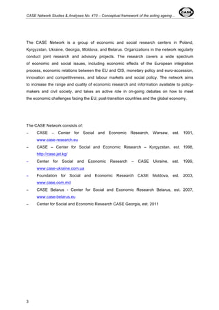 CASE Network Studies & Analyses No. 470 – Conceptual framework of the acting ageing… 
The CASE Network is a group of economic and social research centers in Poland, 
Kyrgyzstan, Ukraine, Georgia, Moldova, and Belarus. Organizations in the network regularly 
conduct joint research and advisory projects. The research covers a wide spectrum 
of economic and social issues, including economic effects of the European integration 
process, economic relations between the EU and CIS, monetary policy and euro-accession, 
innovation and competitiveness, and labour markets and social policy. The network aims 
to increase the range and quality of economic research and information available to policy-makers 
3 
and civil society, and takes an active role in on-going debates on how to meet 
the economic challenges facing the EU, post-transition countries and the global economy. 
The CASE Network consists of: 
− CASE – Center for Social and Economic Research, Warsaw, est. 1991, 
www.case-research.eu 
− CASE – Center for Social and Economic Research – Kyrgyzstan, est. 1998, 
http://case.jet.kg/ 
− Center for Social and Economic Research – CASE Ukraine, est. 1999, 
www.case-ukraine.com.ua 
− Foundation for Social and Economic Research CASE Moldova, est. 2003, 
www.case.com.md 
− CASE Belarus - Center for Social and Economic Research Belarus, est. 2007, 
www.case-belarus.eu 
− Center for Social and Economic Research CASE Georgia, est. 2011 
 
