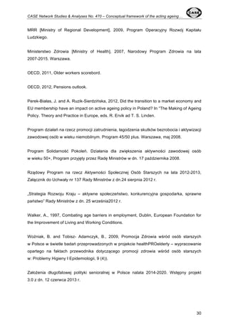 CASE Network Studies & Analyses No. 470 – Conceptual framework of the acting ageing… 
MRR [Ministry of Regional Development], 2009, Program Operacyjny Rozwój Kapitału 
Ludzkiego. 
Ministerstwo Zdrowia [Ministry of Health], 2007, Narodowy Program Zdrowia na lata 
2007-2015. Warszawa. 
30 
OECD, 2011, Older workers scorebord. 
OECD, 2012, Pensions outlook. 
Perek-Białas, J. and A. Ruzik-Sierdzińska, 2012, Did the transition to a market economy and 
EU membership have an impact on active ageing policy in Poland? In “The Making of Ageing 
Policy. Theory and Practice in Europe, eds. R. Ervik ad T. S. Linden. 
Program działań na rzecz promocji zatrudnienia, łagodzenia skutków bezrobocia i aktywizacji 
zawodowej osób w wieku niemobilnym. Program 45/50 plus. Warszawa, maj 2008. 
Program Solidarność Pokoleń. Działania dla zwiększenia aktywności zawodowej osób 
w wieku 50+, Program przyjęty przez Radę Ministrów w dn. 17 października 2008. 
Rządowy Program na rzecz Aktywności Społecznej Osób Starszych na lata 2012-2013, 
Załącznik do Uchwały nr 137 Rady Ministrów z dn.24 sierpnia 2012 r. 
„Strategia Rozwoju Kraju – aktywne społeczeństwo, konkurencyjna gospodarka, sprawne 
państwo” Rady Ministrów z dn. 25 września2012 r. 
Walker, A., 1997, Combating age barriers in employment, Dublin, European Foundation for 
the Improvement of Living and Working Conditions. 
Woźniak, B. and Tobisz- Adamczyk, B., 2009, Promocja Zdrowia wśród osób starszych 
w Polsce w świetle badań przeprowadzonych w projekcie healthPROelderly – wypracowanie 
opartego na faktach przewodnika dotyczącego promocji zdrowia wśród osób starszych 
w: Problemy Higieny I Epidemiologii, 9 (4)). 
Założenia długofalowej polityki senioralnej w Polsce nalata 2014-2020. Wstępny projekt 
3.0 z dn. 12 czerwca 2013 r. 
 