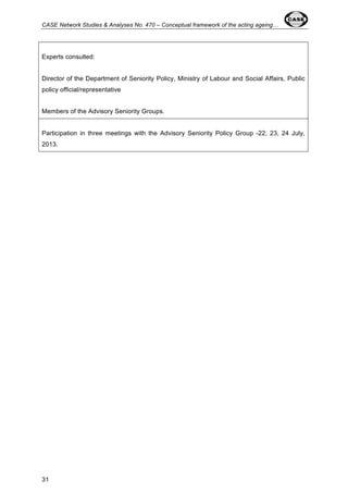 CASE Network Studies & Analyses No. 470 – Conceptual framework of the acting ageing… 
Experts consulted: 
Director of the Department of Seniority Policy, Ministry of Labour and Social Affairs, Public 
policy official/representative 
Members of the Advisory Seniority Groups. 
Participation in three meetings with the Advisory Seniority Policy Group -22, 23, 24 July, 
2013. 
31 
