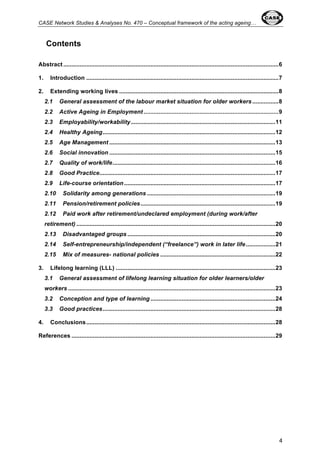 CASE Network Studies & Analyses No. 470 – Conceptual framework of the acting ageing… 
4 
Contents 
Abstract ................................................................................................................................... 6 
1. Introduction ..................................................................................................................... 7 
2. Extending working lives ................................................................................................. 8 
2.1 General assessment of the labour market situation for older workers ................ 8 
2.2 Active Ageing in Employment .................................................................................. 9 
2.3 Employability/workability ........................................................................................ 11 
2.4 Healthy Ageing ......................................................................................................... 12 
2.5 Age Management ..................................................................................................... 13 
2.6 Social innovation ..................................................................................................... 15 
2.7 Quality of work/life ................................................................................................... 16 
2.8 Good Practice ........................................................................................................... 17 
2.9 Life-course orientation ............................................................................................ 17 
2.10 Solidarity among generations .............................................................................. 19 
2.11 Pension/retirement policies .................................................................................. 19 
2.12 Paid work after retirement/undeclared employment (during work/after 
retirement) ......................................................................................................................... 20 
2.13 Disadvantaged groups .......................................................................................... 20 
2.14 Self-entrepreneurship/independent (“freelance”) work in later life .................. 21 
2.15 Mix of measures- national policies ...................................................................... 22 
3. Lifelong learning (LLL) ................................................................................................. 23 
3.1 General assessment of lifelong learning situation for older learners/older 
workers .............................................................................................................................. 23 
3.2 Conception and type of learning ............................................................................ 24 
3.3 Good practices ......................................................................................................... 28 
4. Conclusions ................................................................................................................... 28 
References ............................................................................................................................ 29 
 