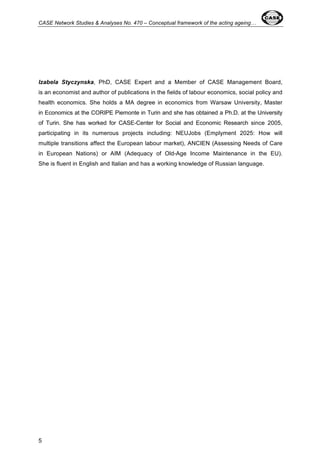 CASE Network Studies & Analyses No. 470 – Conceptual framework of the acting ageing… 
Izabela Styczynska, PhD, CASE Expert and a Member of CASE Management Board, 
is an economist and author of publications in the fields of labour economics, social policy and 
health economics. She holds a MA degree in economics from Warsaw University, Master 
in Economics at the CORIPE Piemonte in Turin and she has obtained a Ph.D. at the University 
of Turin. She has worked for CASE-Center for Social and Economic Research since 2005, 
participating in its numerous projects including: NEUJobs (Emplyment 2025: How will 
multiple transitions affect the European labour market), ANCIEN (Assessing Needs of Care 
in European Nations) or AIM (Adequacy of Old-Age Income Maintenance in the EU). 
She is fluent in English and Italian and has a working knowledge of Russian language. 
5 
 