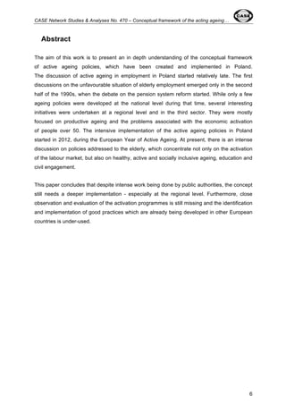 CASE Network Studies & Analyses No. 470 – Conceptual framework of the acting ageing… 
6 
Abstract 
The aim of this work is to present an in depth understanding of the conceptual framework 
of active ageing policies, which have been created and implemented in Poland. 
The discussion of active ageing in employment in Poland started relatively late. The first 
discussions on the unfavourable situation of elderly employment emerged only in the second 
half of the 1990s, when the debate on the pension system reform started. While only a few 
ageing policies were developed at the national level during that time, several interesting 
initiatives were undertaken at a regional level and in the third sector. They were mostly 
focused on productive ageing and the problems associated with the economic activation 
of people over 50. The intensive implementation of the active ageing policies in Poland 
started in 2012, during the European Year of Active Ageing. At present, there is an intense 
discussion on policies addressed to the elderly, which concentrate not only on the activation 
of the labour market, but also on healthy, active and socially inclusive ageing, education and 
civil engagement. 
This paper concludes that despite intense work being done by public authorities, the concept 
still needs a deeper implementation - especially at the regional level. Furthermore, close 
observation and evaluation of the activation programmes is still missing and the identification 
and implementation of good practices which are already being developed in other European 
countries is under-used. 
 