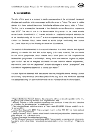 CASE Network Studies & Analyses No. 470 – Conceptual framework of the acting ageing… 
7 
1. Introduction 
The aim of this work is to present in depth understanding of the conceptual framework 
of active ageing policies, which are created and implemented in Poland. The paper is mainly 
derived from three national documents that directly address active ageing policy in Poland. 
The first one is a conceptual framework of the Solidarity across Generations programme 
from 20081. The second one is the Governmental Programme for the Social Activity 
of the Elderly – ASOS from 2012.2 The last document is Long-term Conceptual Assumptions 
of the Seniority Policy for 2014-20203, a work-in-progress being prepared by the Advisory 
Council for Seniority Policy [Trans: Rada do spraw polityki senioralnej] and Council 
50+ [Trans: Rada 50+] for the Ministry of Labour and Social Affairs. 
The analysis is complemented by conceptual information from other national and regional 
planning documents that deal with active ageing policy only indirectly. The documents 
include reform programmes, labour market sector action plans and the comprehensive 
development programmes of voivodships. Among these are measures targeted at people 
aged 45/50+. The list of analysed documents includes: National Reform Programmes4, 
the National Action Plan for Employment5. National Strategies of Human Development6, and 
Government Programmes addressed to people aged 45/50+7. 
Valuable input was obtained from discussions with the participants of the Advisory Council 
for Seniority Policy meetings which took place in mid-July 2013. The information obtained 
was deepened during two personal interviews with the representatives of national bodies. 
1 Program Solidarność Pokoleń. Działania dla zwiększenia aktywności zawodowej osób w wieku 50+, 
Program przyjęty przez Radę Ministrów w dn. 17 października 2008. 
2 Rządowy Program na rzecz Aktywności Społecznej Osób Starszych na lata 2012-2013, Załącznik 
do Uchwały nr 137 Rady Ministrów z dn.24 sierpnia 2012 r. 
3 Założenia długofalowej polityki senioralnej w Polsce nalata 2014-2020. Wstępny projekt 3.0 z dn. 
12 czerwca 2013 r. 
4 Ministerstwo Gospodarki, 2008. Krajowy program reform na lata 2008-2011 na rzecz realizacji 
Strategii Lizbońskiej. Warszawa. 
5 „Strategia Rozwoju Kraju – aktywne społeczeństwo, konkurencyjna gospodarka, sprawne państwo” 
Rady Ministrów z dn. 25 września2012 r. 
6 Program Operacyjny Rozwój Kapitału Ludzkiego. 
7 MPiPS [Ministry of Labour and Social Affairs], 2008, Program działań na rzecz promocji zatrudnienia, 
łagodzenia skutków bezrobocia I aktywizacji zawodowej osób w wieku niemobilnym – Programme 
45/50+. 
 