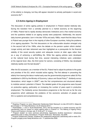 CASE Network Studies & Analyses No. 470 – Conceptual framework of the acting ageing… 
of the elderly is changing, but they still appear reluctant to actively participate in social and 
economic life12. 
9 
2.2 Active Ageing in Employment 
The discussion of active ageing policies in employment in Poland started relatively late. 
During the transition from a centrally planned to a market economy at the beginning 
of 1990s, Poland had to rapidly develop democratic institutions and a free market economy 
and the questions related to an ageing society were postponed. Additionally, the second 
baby boomer generation, born in the late 1970s and early 1980s, meant that the labour force 
in Poland was younger than in the majority of other European countries, hiding the problems 
of an ageing population. The first discussions on the unfavourable situation emerged only 
in the second half of the 1990s, when the debate on the pension system reform started. 
Longer activity and later retirement was then highlighted as a prerequisite for the financial 
stability of the social security system and adequate income at older ages rather than 
as a way of achieving a self-fulfilling life. While few ageing policies were developed 
at the national level during that time, several interesting initiatives were undertaken 
at the regional level. Also, the third sector for seniors, consisting of NGOs, has developed 
relatively rapidly over the last decade13. 
After the EU accession, as a member of the EU, Poland had to adjust its policies to the goals 
and priorities of the EU, which included active ageing. The first attempt in preventing the 
elderly from leaving the labour market early was the governmental programme called 50 Plus 
established in 2003 by the Ministry of Economy, Labour and Social Policy14. Solidarity across 
Generations, which began in 200815, was the first comprehensive and structured attempt 
to mobilize seniors’ potential in Poland. The detailed goals of the programme were focused 
on productive ageing, particularly on increasing the number of years spent in productive 
employment. The Solidarity across Generations programme is the first and so far the only 
programme which addresses the problems of the economic activation of people over 
50 in a systemic and comprehensive way. 
12 Rządowy Program na rzecz Aktywności Społecznej Osób Starszych na lata 2012-2013, Załącznik 
do Uchwały nr 137 Rady Ministrów z dn.24 sierpnia 2012 r. 
13 Perek-Białas, J. and A. Ruzik-Sierdzińska, 2012, Did the transition to a market economy and EU 
membership have an impact on active ageing policy in Poland? In “The Making of Ageing Policy. 
Theory and Practice in Europe, eds. R. Ervik ad T. S. Linden. 
14 Program działań na rzecz promocji zatrudnienia, łagodzenia skutków bezrobocia i aktywizacji 
zawodowej osób w wieku niemobilnym. Program 45/50 plus. Warszawa, maj 2008. 
15 Program Solidarność Pokoleń. Działania dla zwiększenia aktywności zawodowej osób w wieku 50+, 
Program przyjęty przez Radę Ministrów w dn. 17 października 2008. 
 
