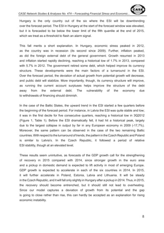 8 
CASE Network Studies & Analyses No. 474 – Forecasting Financial Stress and Economic... 
Hungary is the only country out of the six where the ESI will be downtrending 
over the forecast period. The ESI in Hungary at the start of the forecast window was elevated, 
but it is forecasted to be below the lower limit of the fifth quantile at the end of 0 5, 
which we treat as a threshold to flash an alarm signal. 
This fall merits a short explanation. In Hungary, economic stress peaked in 0 , 
as the country was in recession (its second since 009). Further, inflation peaked, 
as did the foreign external debt of the general government. Growth resumed in 0 
and inflation started rapidly declining, reaching a historical low of . % in 0 , compared 
with 5. % in 0 . The government retired some debt, which helped improve its currency 
structure. These developments were the main factors of a turnaround in the ESI. 
Over the forecast period, the deviation of actual growth from potential growth will decrease, 
and public debt will stabilize. More importantly, though, its currency structure will improve, 
as running the current account surpluses helps improve the structure of the debt 
away from the external debt. The vulnerability of the economy due 
to withdrawals of financing should diminish. 
In the case of the Baltic States, the upward trend in the ESI started a few quarters before 
the beginning of the forecast period. For instance, in Latvia the ESI was quite stable and low; 
it was in the first decile for five consecutive quarters, reaching a historical low in Q 0 
(Figure , Table ). Before the ESI dramatically fell, it had hit a historical peak, largely 
due to the largest collapse in output by far in any European economy in 009 (- , %). 
Moreover, the same pattern can be observed in the case of the two remaining Baltic 
countries. With respect to the turnaround of trends, the pattern in the Czech Republic and Poland 
is similar to Latvia’s. In the Czech Republic, it followed a period of relative 
ESI stability, though at an elevated level. 
These results seem unintuitive, as forecasts of the GDP growth call for the strengthening 
of recovery in 0 5 compared with 0 , since stronger growth in the euro area 
and a pickup in domestic demand is expected to lift activity in most of emerging Europe. 
GDP growth is expected to accelerate in each of the six countries in 0 . In 0 5, 
it will further accelerate in Poland, Estonia, Latvia and Lithuania. It will be steady 
in the Czech Republic, and it will fall only slightly in Hungary after a pickup in 0 . Thus, in 0 5, 
the recovery should become entrenched, but it should still not lead to overheating. 
Since our model captures a deviation of growth from its potential and the gap 
is going to close rather than rise, this can hardly be accepted as an explanation for rising 
economic instability. 
 