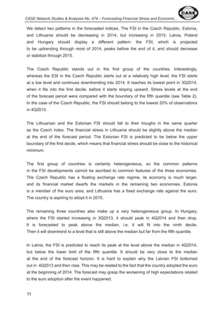 CASE Network Studies & Analyses No. 474 – Forecasting Financial Stress and Economic... 
We detect two patterns in the forecasted indices. The FSI in the Czech Republic, Estonia, 
and Lithuania should be decreasing in 0 , but increasing in 0 5. Latvia, Poland 
and Hungary should display a different pattern: the FSI, which is projected 
to be uptrending through most of 0 , peaks before the end of it, and should decrease 
or stabilize through 0 5. 
The Czech Republic stands out in the first group of the countries. Interestingly, 
whereas the ESI in the Czech Republic starts out at a relatively high level, the FSI starts 
at a low level and continues downtrending into 0 . It reaches its lowest point in Q 0 , 
when it fits into the first decile, before it starts sloping upward. Stress levels at the end 
of the forecast period were compared with the boundary of the fifth quantile (see Table ). 
In the case of the Czech Republic, the FSI should belong to the lowest 0% of observations 
in Q 0 5. 
The Lithuanian and the Estonian FSI should fall to their troughs in the same quarter 
as the Czech index. The financial stress in Lithuania should be slightly above the median 
at the end of the forecast period. The Estonian FSI is predicted to be below the upper 
boundary of the first decile, which means that financial stress should be close to the historical 
minimum. 
The first group of countries is certainly heterogeneous, so the common patterns 
in the FSI developments cannot be ascribed to common features of the three economies. 
The Czech Republic has a floating exchange rate regime, its economy is much larger, 
and its financial market dwarfs the markets in the remaining two economies. Estonia 
is a member of the euro area, and Lithuania has a fixed exchange rate against the euro. 
The country is aspiring to adopt it in 0 5. 
The remaining three countries also make up a very heterogeneous group. In Hungary, 
where the FSI started increasing in Q 0 , it should peak in Q 0 and then drop. 
It is forecasted to peak above the median, i.e. it will fit into the ninth decile. 
Then it will downtrend to a level that is still above the median but far from the fifth quantile. 
In Latvia, the FSI is predicted to reach its peak at the level above the median in Q 0 , 
but below the lower limit of the fifth quantile. It should be very close to the median 
at the end of the forecast horizon. It is hard to explain why the Latvian FSI bottomed 
out in Q 0 and then rose. This may be related to the fact that the country adopted the euro 
at the beginning of 0 . The forecast may grasp the worsening of high expectations related 
to the euro adoption after the event happened. 
 