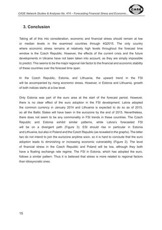 CASE Network Studies & Analyses No. 474 – Forecasting Financial Stress and Economic... 
5 
3. Conclusion 
Taking all of this into consideration, economic and financial stress should remain at low 
or median levels in the examined countries through Q 0 5. The only country 
where economic stress remains at relatively high levels throughout the forecast time 
window is the Czech Republic. However, the effects of the current crisis and the future 
developments in Ukraine have not been taken into account, as they are simply impossible 
to predict. This seems to be the major regional risk factor to the financial and economic stability 
of these countries over the forecast time span. 
In the Czech Republic, Estonia, and Lithuania, the upward trend in the FSI 
will be accompanied by rising economic stress. However, in Estonia and Lithuania, growth 
of both indices starts at a low level. 
Only Estonia was part of the euro area at the start of the forecast period. However, 
there is no clear effect of the euro adoption in the FSI development. Latvia adopted 
the common currency in January 0 and Lithuania is expected to do so as of 0 5, 
so all the Baltic States will have been in the eurozone by the end of 0 5. Nevertheless, 
there does not seem to be any commonality in FSI trends in these countries. The Czech 
Republic and Estonia exhibit similar patterns, while Latvia’s forecasted FSI 
will be on a divergent path (Figure ). ESI should rise in particular in Estonia 
and Lithuania, but also in Poland and the Czech Republic (as revealed in the graphs). The latter 
two do not intend to join the eurozone anytime soon, so it is hard to conclude that the euro 
adoption leads to diminishing or increasing economic vulnerability (Figure ). The level 
of financial stress in the Czech Republic and Poland will be low, although they both 
have a floating exchange rate regime. The FSI in Estonia, which has adopted the euro, 
follows a similar pattern. Thus it is believed that stress is more related to regional factors 
than idiosyncratic ones. 
 