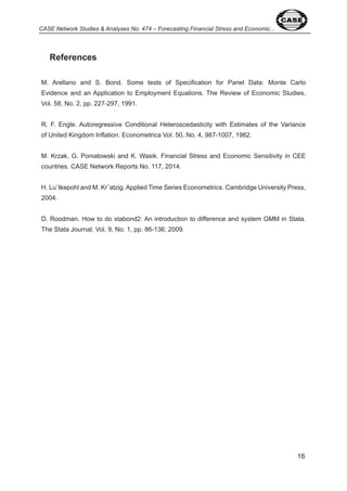 6 
CASE Network Studies & Analyses No. 474 – Forecasting Financial Stress and Economic... 
References 
M. Arellano and S. Bond. Some tests of Specification for Panel Data: Monte Carlo 
Evidence and an Application to Employment Equations. The Review of Economic Studies, 
Vol. 58, No. , pp. - 9 , 99 . 
R. F. Engle. Autoregressive Conditional Heteroscedasticity with Estimates of the Variance 
of United Kingdom Inflation. Econometrica Vol. 50, No. , 98 - 00 , 98 . 
M. Krzak, G. Poniatowski and K. Wasik. Financial Stress and Economic Sensitivity in CEE 
countries. CASE Network Reports No. , 0 . 
H. Lu¨tkepohl and M. Kr¨atzig. Applied Time Series Econometrics. Cambridge University Press, 
00 . 
D. Roodman. How to do xtabond : An introduction to difference and system GMM in Stata. 
The Stata Journal, Vol. 9, No. , pp. 86- 6, 009. 
 