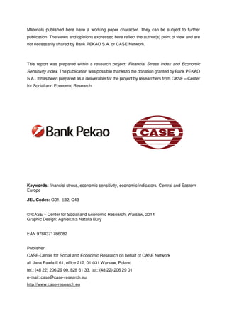 Materials published here have a working paper character. They can be subject to further 
publication. The views and opinions expressed here reflect the author(s) point of view and are 
not necessarily shared by Bank PEKAO S.A. or CASE Network. 
This report was prepared within a research project: Financial Stress Index and Economic 
Sensitivity Index. The publication was possible thanks to the donation granted by Bank PEKAO 
S.A.. It has been prepared as a deliverable for the project by researchers from CASE – Center 
for Social and Economic Research. 
Keywords: financial stress, economic sensitivity, economic indicators, Central and Eastern 
Europe 
JEL Codes: G01, E32, C43 
© CASE – Center for Social and Economic Research, Warsaw, 2014 
Graphic Design: Agnieszka Natalia Bury 
EAN 9788371786082 
Publisher: 
CASE-Center for Social and Economic Research on behalf of CASE Network 
al. Jana Pawla II 61, office 212, 01-031 Warsaw, Poland 
tel.: (48 22) 206 29 00, 828 61 33, fax: (48 22) 206 29 01 
e-mail: case@case-research.eu 
http://www.case-research.eu 
 