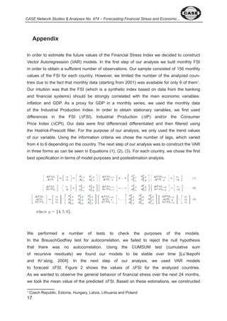 CASE Network Studies & Analyses No. 474 – Forecasting Financial Stress and Economic... 
Appendix 
In order to estimate the future values of the Financial Stress Index we decided to construct 
Vector Autoregression (VAR) models. In the first step of our analysis we built monthly FSI 
in order to obtain a sufficient number of observations. Our sample consisted of 56 monthly 
values of the FSI for each country. However, we limited the number of the analyzed coun-tries 
due to the fact that monthly data (starting from 00 ) was available for only 6 of them . 
Our intuition was that the FSI (which is a synthetic index based on data from the banking 
and financial systems) should be strongly correlated with the main economic variables: 
inflation and GDP. As a proxy for GDP in a monthly series, we used the monthly data 
of the Industrial Production Index. In order to obtain stationary variables, we first used 
differences in the FSI (ΔFSI), Industrial Production (ΔIP) and/or the Consumer 
Price Index (ΔCPI). Our data were first differenced differentiated and then filtered using 
the Hodrick-Prescott filter. For the purpose of our analysis, we only used the trend values 
of our variable. Using the information criteria we chose the number of lags, which varied 
from to 6 depending on the country. The next step of our analysis was to construct the VAR 
in three forms as can be seen in Equations ( ), ( ), ( ). For each country, we chose the first 
best specification in terms of model purposes and postestimation analysis. 
We performed a number of tests to check the purposes of the models. 
In the BreuschGodfrey test for autocorrelation, we failed to reject the null hypothesis 
that there was no autocorrelation. Using the CUMSUM test (cumulative sum 
of recursive residuals) we found our models to be stable over time [Lu¨tkepohl 
and Kr¨atzig, 00 ]. In the next step of our analysis, we used VAR models 
to forecast ΔFSI. Figure 2 shows the values of ΔFSI for the analyzed countries. 
As we wanted to observe the general behavior of financial stress over the next months, 
we took the mean value of the predicted ΔFSI. Based on these estimations, we constructed 
Czech Republic, Estonia, Hungary, Latvia, Lithuania and Poland 
 
