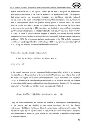 8 
CASE Network Studies & Analyses No. 474 – Forecasting Financial Stress and Economic... 
a point forecast of the FSI. As Figure shows, we are able to recognize the overall trend 
and some turning points of the financial stress in the analyzed countries. The problems 
that arose during our forecasting procedure are confidence intervals. Although 
we are aware of the broad confidence intervals in our final estimations, since our main aim 
was to detect general trends and possible turning points in financial stress, we believe 
that the models are able to answer our overall questions. To estimate the future trend 
of the economic sensitivity in CEE countries, we decided to use a different technique. 
Our timeseries data consisted of 5 observations for each country (quarterly data from 00 
to 0 ). In order to obtain sufficient degrees of freedom, we decided to build dynamic 
panel data using the one-step generalized method of moments (GMM) as proposed in Arellano 
and Bond [ 99 ]. Our endogenous variable was the value of the ESI, while for exogenous 
variables we used lagged the ESI and the lagged FSI. In our previous report (see [Krzak 
et al., 0 ]), we detected a correlation between the two indices. 
The model we consider takes the following form: 
ESIit = β + β1ESIit−1 + β2ESIit−2 + β3FSIit−1 + uit (4) 
where: uit = vi + eit. 
In the model, parameter vi is an unobserved individual-level effect and eit is an observa-tion 
specific error. The procedure for the one-step GMM estimator is as follows. First of all, 
the model uses lagged values of the variables (ESI and FSI) as instruments (see Roodman 
[ 009]). It solves the problem of endogeneity in our model. In order to solve the problem 
of fixed effects, GMM transforms Equation using first-differences (Equation 5). The estimated 
parameters of the model and standard errors are presented in Table . 
ΔESIit = β1ΔESIit−1 + β2ΔESIit−2 + β3ΔFSIit−1 + Δuit (5) 
Using the likelihood-ratio test, we detected the problem of panel-specific heteroskedasticity 
of our sample and we decided to use robust estimators. In both the Sargan 
(with pvalue = 0.6 ) and the Hansen J test of overidentifying restrictions (with p-value = ), 
we failed to reject the null hypothesis that all instruments are valid. In the Arellano-Bond test 
for autocorrelation in levels AR( ) with p-value = 0. 0 , we failed to reject the null hypothesis 
of no autocorrelation. 
 