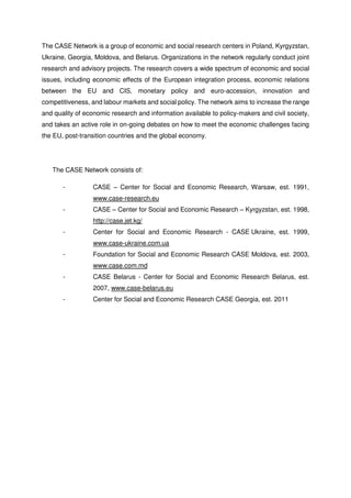 The CASE Network is a group of economic and social research centers in Poland, Kyrgyzstan, 
Ukraine, Georgia, Moldova, and Belarus. Organizations in the network regularly conduct joint 
research and advisory projects. The research covers a wide spectrum of economic and social 
issues, including economic effects of the European integration process, economic relations 
between the EU and CIS, monetary policy and euro-accession, innovation and 
competitiveness, and labour markets and social policy. The network aims to increase the range 
and quality of economic research and information available to policy-makers and civil society, 
and takes an active role in on-going debates on how to meet the economic challenges facing 
the EU, post-transition countries and the global economy. 
The CASE Network consists of: 
- CASE – Center for Social and Economic Research, Warsaw, est. 1991, 
www.case-research.eu 
- CASE – Center for Social and Economic Research – Kyrgyzstan, est. 1998, 
http://case.jet.kg/ 
- Center for Social and Economic Research - CASE Ukraine, est. 1999, 
www.case-ukraine.com.ua 
- Foundation for Social and Economic Research CASE Moldova, est. 2003, 
www.case.com.md 
- CASE Belarus - Center for Social and Economic Research Belarus, est. 
2007, www.case-belarus.eu 
- Center for Social and Economic Research CASE Georgia, est. 2011 
 
