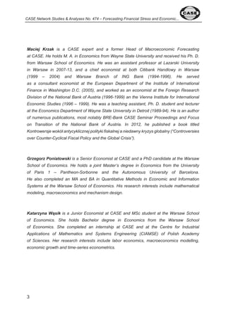 CASE Network Studies & Analyses No. 474 – Forecasting Financial Stress and Economic... 
Maciej Krzak is a CASE expert and a former Head of Macroeconomic Forecasting 
at CASE. He holds M. A. in Economics from Wayne State University and received his Ph. D. 
from Warsaw School of Economics. He was an assistant professor at Lazarski University 
in Warsaw in 2007-13, and a chief economist at both Citibank Handlowy in Warsaw 
(1999 – 2004) and Warsaw Branch of ING Bank (1994-1996). He served 
as a consultant economist at the European Department of the Institute of International 
Finance in Washington D.C. (2005), and worked as an economist at the Foreign Research 
Division of the National Bank of Austria (1996-1999) an the Vienna Institute for International 
Economic Studies (1996 – 1999). He was a teaching assistant, Ph. D. student and lecturer 
at the Economics Department of Wayne State University in Detroit (1989-94). He is an author 
of numerous publications, most notably BRE-Bank CASE Seminar Proceedings and Focus 
on Transition of the National Bank of Austria. In 2012, he published a book titled 
Kontrowersje wokół antycyklicznej polityki fiskalnej a niedawny kryzys globalny (“Controversies 
over Counter-Cyclical Fiscal Policy and the Global Crisis”). 
Grzegorz Poniatowski is a Senior Economist at CASE and a PhD candidate at the Warsaw 
School of Economics. He holds a joint Master’s degree in Economics from the University 
of Paris 1 – Pantheon-Sorbonne and the Autonomous University of Barcelona. 
He also completed an MA and BA in Quantitative Methods in Economic and Information 
Systems at the Warsaw School of Economics. His research interests include mathematical 
modeling, macroeconomics and mechanism design. 
Katarzyna Wąsik is a Junior Economist at CASE and MSc student at the Warsaw School 
of Economics. She holds Bachelor degree in Economics from the Warsaw School 
of Economics. She completed an internship at CASE and at the Centre for Industrial 
Applications of Mathematics and Systems Engineering (CIAMSE) of Polish Academy 
of Sciences. Her research interests include labor economics, macroeconomics modelling, 
economic growth and time-series econometrics. 
 