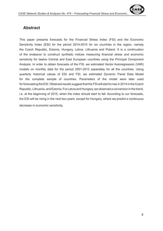 CASE Network Studies & Analyses No. 474 – Forecasting Financial Stress and Economic... 
Abstract 
This paper presents forecasts for the Financial Stress Index (FSI) and the Economic 
Sensitivity Index (ESI) for the period 0 - 0 5 for six countries in the region, namely 
the Czech Republic, Estonia, Hungary, Latvia, Lithuania and Poland. It is a continuation 
of the endeavor to construct synthetic indices measuring financial stress and economic 
sensitivity for twelve Central and East European countries using the Principal Component 
Analysis. In order to obtain forecasts of the FSI, we estimated Vector Autoregression (VAR) 
models on monthly data for the period 00 - 0 separately for all the countries. Using 
quarterly historical values of ESI and FSI, we estimated Dynamic Panel Data Model 
for the complete sample of countries. Parameters of the model were later used 
for forecasting the ESI. Obtained results suggest that the FSI will start to rise in 0 in the Czech 
Republic, Lithuania, and Estonia. For Latvia and Hungary, we observed a conversion in the trend, 
i.e. at the beginning of 0 5, when the index should start to fall. According to our forecasts, 
the ESI will be rising in the next two years, except for Hungary, where we predict a continuous 
decrease in economic sensitivity. 
 