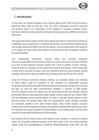 CASE Network Studies & Analyses No. 474 – Forecasting Financial Stress and Economic... 
5 
1. Introduction 
In this report we present forecasts of the Financial Stress Index (FSI) and the Economic 
Sensitivity Index (ESI) for the year 0 and 0 5. Forecasting economic sensitivity 
and financial stress is a continuation of the endeavor to construct synthetic indices, 
the FSI and the ESI, for twelve Central and Eastern European countries (CEECs) in the period 
00 - 0 . 
The goal of the previous stage of work was to capture key features of financial and economic 
vulnerability, and to examine the co-movement of economic turmoil and financial disturbances 
that strongly affected the CEECs over the last decade. The promising results of the study led 
us to develop the index further which allows for conducting not only retrospective analyses 
but also forecasting. 
Two unobservable phenomena, financial stress and economic sensitivity, 
have an important effect on the economic situation of a country. Economic sensitivity is defined 
as a lack of both balanced economic growth and a lack of stability of public finances. 
Financial stress is a disruption of the normal functioning of the markets, in that: large shifts 
in asset prices, an abrupt increase in risk and uncertainty about the value of assets, liquidity 
droughts, and concerns about the health of the banking system (see [Krzak et al., 0 ]). 
Using the Principal Component Analysis method, we examined whether the variability 
of these factors could be explained by the variability of unobservable principal 
components that could be associated with financial stress and economic sensitivity. To construct 
the ESI, we used the main macroeconomic variables: a deviation of GDP growth 
from the long-term trend, the inflation rate, the debt structure (the ratio between external 
government debt and total government debt), foreign currency reserves (as a ratio to GDP) 
and the detrended current account balance (in order to estimate financial stress we took 
financial market and banking sector data into consideration). Model variables consisted 
of: conditional volatility of the stock market indices, stock market liquidity, long-term 
interest rates ( 0 year treasury bond yields), the conditional volatility of the national currencies, 
the interbank rate spread, long-term financial liabilities in the banking sector, and the world 
economic climate (WEO published by the IFO Institute). 
We expected that the stock market would become more uncertain in a period of financial 
stress. We computed conditional variance on the time series of the main stock exchange 
indices using the Auto-Regressive Conditional Heteroscedasticity model with one lag 
 