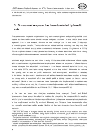 CASE Network Studies & Analyses No. 475 – True and false remedies for long term... 
in the future labour force while training and retraining have a similar impact on the current 
labour force. 
7 
3. Government response has been dominated by benefit 
cuts 
The government response to persistent long term unemployment and growing welfare costs 
seems to have been rather similar across Visegrad countries. In the 990s, they made 
repeated cuts in the amount, duration or the coverage (i.e. in the rules of eligibility) 
of unemployment benefits. These cuts helped reduce welfare spending, but they had little 
or no effect on labour supply while considerably increased poverty (Klugman et al 00 ). 
Efforts to tighten access to early pension and disability schemes were more effective in raising 
labour supply but these measures have only been made towards the late 990s. 
Minimum wage rises in the late 990s or early 000s also aimed to increase labour supply, 
with modest or even negative effects on employment, where the response of labour demand 
proved stronger than expected . Incentives to boost labour demand were introduced only 
in the early 000s, and were rarely targeted to the low skilled . Measures to improve 
the quality and access to public education and employment rehabilitation services 
or to tighten the job search requirements of welfare benefits have been applied at times, 
but rarely with a sustained effort that could yield a lasting impact on labour market 
exclusion6. None of the four countries have developed and implemented a sophisticated 
profiling tool that would help the job centres to identify job seekers with a high risk of becoming 
long term unemployed (Maksim and Sliwicki, 0 , Mýtna Kureková 0 ). 
In the past ten years two diverging strategies have emerged. Czech and Polish 
governments have sought to solve the problem by relegating the responsibility for dealing 
with long term unemployment to the regional level and giving more autonomy to regional units 
of the employment service. By contrast, Hungary and Slovakia have increasingly relied 
on centrally subsidised public works. Neither of the two strategies have brought much 
success. 
This was the case in Hungary where the doubling of the minimum wage reduced low skilled 
employment by about %, the effect being larger for small businesses, youth and in disadvantaged 
regions (Kertesi and Köllő 2003). 
Exceptions are the tax subsidies for the long term unemployed in Hungary ( 007- 0 ) and Slovakia 
( 0 ), preferential tax rates (Czech Republic, Hungary until 99 ) and tax cuts (Slovakia 999- 000) 
for SMEs. See more detail in Table A in the Appendix. 
6 Notable exceptions are the Polish (from 999) and Hungarian (between 00 - 0 0) education reforms, 
and the Slovak reform of the welfare system and ALMP (active labour market policies) ( 00 - 00 ). 
 