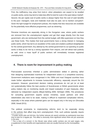 CASE Network Studies & Analyses No. 475 – True and false remedies for long term... 
First, the inefficiency may arise from lock-in: when jobseekers can expect to be recalled 
on public works, some may tend to make less effort to look for a job in the open labour market8. 
Second, the per capita cost of public works is always higher than the cost of cash benefits 
to the poor: managers, tools and materials must also be paid, not to mention corruption9. 
Given the tight budget for employment policies, this implies that less resources are available 
for the potentially more effective programmes, such as retraining. 
Perverse incentives are especially strong in the Hungarian case, where public workers 
are removed from the unemployment register and get their wage directly from the local 
government, who are reimbursed from the central budget, with little supervision on how they 
use these funds. This implies that local governments have a strong interest in managing 
public works, which has led to an escalation of the costs and created a political straightjacket 
for the central government. Any attempt by the central government to cut spending on public 
works is likely to be met by a strong opposition from mayors, and will attract bad publicity 
as well, since a mass layoff of public workers will immediately increase registered 
unemployment. 
9 
4. There is room for improvement in policy making 
Post-socialist economies inherited a public administration skilled in planning rather 
than designing sophisticated incentives for independent actors in a competitive economy. 
Government institutions were reorganised in the 990s and most Visegrad countries have 
made further adjustments to increase bureaucratic efficiency, especially around the EU 
accession. However, government decision making procedures do not yet (or at least 
not systematically) follow the best practice of Scandinavian or British governments where 
policy makers rely on monitoring results and impact evaluation of past measures, often 
delivered by independent experts (Meyer-Sahling 009, Verheijen 006). The procedures 
for consulting government experts across ministries, social partners and other 
stakeholders also tend to be weak, making it difficult to implement complicated reforms, 
especially in the areas where potential gains can be reaped only in the long run (Sirovatka 
008, Váradi 0 ). 
The political constraints to implementing reforms tend to be especially strong 
in the policies that affect long term unemployment. First, such policies typically require 
8 If public works jobs are full time, this further reduces job search activities as participants have less 
time to look for a regular job. This effect is obviously more significant where there are job vacancies 
in the area. 
9 This is less of a concern in the Slovak case where public workers are not paid wages, only 
a supplement to their benefits and organisational costs are usually financed by the municipalities. 
 