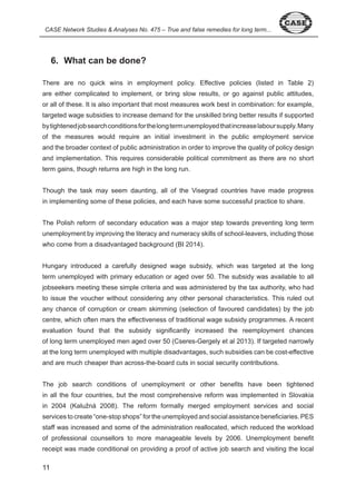 CASE Network Studies & Analyses No. 475 – True and false remedies for long term... 
6. What can be done? 
There are no quick wins in employment policy. Effective policies (listed in Table ) 
are either complicated to implement, or bring slow results, or go against public attitudes, 
or all of these. It is also important that most measures work best in combination: for example, 
targeted wage subsidies to increase demand for the unskilled bring better results if supported 
by tightened job search conditions for the long term unemployed that increase labour supply. Many 
of the measures would require an initial investment in the public employment service 
and the broader context of public administration in order to improve the quality of policy design 
and implementation. This requires considerable political commitment as there are no short 
term gains, though returns are high in the long run. 
Though the task may seem daunting, all of the Visegrad countries have made progress 
in implementing some of these policies, and each have some successful practice to share. 
The Polish reform of secondary education was a major step towards preventing long term 
unemployment by improving the literacy and numeracy skills of school-leavers, including those 
who come from a disadvantaged background (BI 0 ). 
Hungary introduced a carefully designed wage subsidy, which was targeted at the long 
term unemployed with primary education or aged over 0. The subsidy was available to all 
jobseekers meeting these simple criteria and was administered by the tax authority, who had 
to issue the voucher without considering any other personal characteristics. This ruled out 
any chance of corruption or cream skimming (selection of favoured candidates) by the job 
centre, which often mars the effectiveness of traditional wage subsidy programmes. A recent 
evaluation found that the subsidy significantly increased the reemployment chances 
of long term unemployed men aged over 0 (Cseres-Gergely et al 0 ). If targeted narrowly 
at the long term unemployed with multiple disadvantages, such subsidies can be cost-effective 
and are much cheaper than across-the-board cuts in social security contributions. 
The job search conditions of unemployment or other benefits have been tightened 
in all the four countries, but the most comprehensive reform was implemented in Slovakia 
in 2004 (Kalužná 2008). The reform formally merged employment services and social 
services to create “one-stop shops” for the unemployed and social assistance beneficiaries. PES 
staff was increased and some of the administration reallocated, which reduced the workload 
of professional counsellors to more manageable levels by 006. Unemployment benefit 
receipt was made conditional on providing a proof of active job search and visiting the local 
 