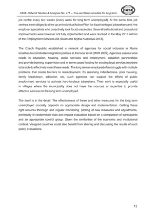CASE Network Studies & Analyses No. 475 – True and false remedies for long term... job centre every two weeks (every week for long term unemployed). At the same time job 
centres were obliged to draw up an Individual Action Plan for disadvantaged jobseekers and hire 
employer specialists who proactively look for job vacancies. Several institutional and procedural 
improvements were however not fully implemented and were revoked in the May 0 reform 
of the Employment Services Act (Duell and Mýtna Kureková 0 ). 
The Czech Republic established a network of agencies for social inclusion in Roma 
localities to coordinate integration policies at the local level (MHR 009). Agencies assess local 
needs in education, housing, social services and employment, establish partnerships 
and provide training, supervision and in some cases funding for existing local service providers 
to be able to effectively meet these needs. The long term unemployed often struggle with multiple 
problems that create barriers to reemployment. By resolving indebtedness, poor housing, 
family breakdown, addiction, etc, such agencies can support the efforts of public 
employment services to activate hard-to-place jobseekers. Their work is especially useful 
in villages where the municipality does not have the rsources or expertise to provide 
effective services to the long term unemployed. 
The devil is in the detail. The effectiveness of these and other measures for the long term 
unemployed crucially depends on appropriate design and implementation. Getting these 
right requires thorough and regular monitoring, piloting of new measures and adjustments, 
preferably in randomised trials and impact evaluation based on a comparison of participants 
and an appropriate control group. Given the similarities of the economic and institutional 
context, Visegrad countries could also benefit from sharing and discussing the results of such 
policy evaluations. 
 