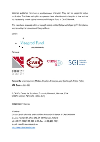 Materials published here have a working paper character. They can be subject to further 
publication. The views and opinions expressed here reflect the author(s) point of view and are 
not necessarily shared by the International Visegrad Fund or CASE Network. 
This report was prepared within a research project entitled Policy workshops for V4 think tanks, 
sponsored by the International Visegrad Fund. 
Donor: 
Partners: 
Keywords: Unemployment: Models, Duration, Incidence, and Job Search, Public Policy. 
JEL Codes: J64, J68 
© CASE – Center for Social and Economic Research, Warsaw, 2014 
Graphic Design: Agnieszka Natalia Bury 
EAN 9788371786136 
Publisher: 
CASE-Center for Social and Economic Research on behalf of CASE Network 
al. Jana Pawla II 61, office 212, 01-031 Warsaw, Poland 
tel.: (48 22) 206 29 00, 828 61 33, fax: (48 22) 206 29 01 
e-mail: case@case-research.eu 
http://www.case-research.eu 
 