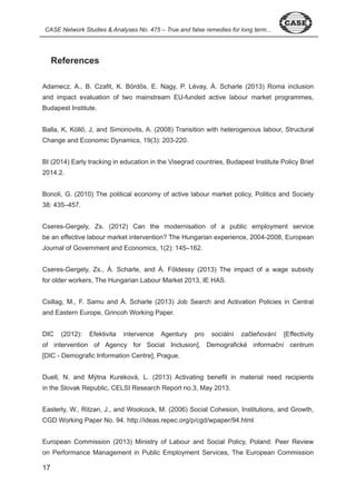 CASE Network Studies & Analyses No. 475 – True and false remedies for long term... 
7 
References 
Adamecz, A., B. Czafit, K. Bördős, E. Nagy, P. Lévay, Á. Scharle (2013) Roma inclusion 
and impact evaluation of two mainstream EU-funded active labour market programmes, 
Budapest Institute. 
Balla, K, Köllő, J, and Simonovits, A. (2008) Transition with heterogenous labour, Structural 
Change and Economic Dynamics, 9( ): 0 - 0. 
BI ( 0 ) Early tracking in education in the Visegrad countries, Budapest Institute Policy Brief 
0 . . 
Bonoli, G. ( 0 0) The political economy of active labour market policy, Politics and Society 
8: – 7. 
Cseres-Gergely, Zs. ( 0 ) Can the modernisation of a public employment service 
be an effective labour market intervention? The Hungarian experience, 00 - 008, European 
Journal of Government and Economics, ( ): – 6 . 
Cseres-Gergely, Zs., Á. Scharle, and Á. Földessy (2013) The impact of a wage subsidy 
for older workers, The Hungarian Labour Market 0 , IE HAS. 
Csillag, M., F. Samu and Á. Scharle (2013) Job Search and Activation Policies in Central 
and Eastern Europe, Grincoh Working Paper. 
DIC (2012): Efektivita intervence Agentury pro sociální začleňování [Effectivity 
of intervention of Agency for Social Inclusion], Demografické informační centrum 
[DIC - Demografic Information Centre], Prague. 
Duell, N. and Mýtna Kureková, L. ( 0 ) Activating benefit in material need recipients 
in the Slovak Republic, CELSI Research Report no. , May 0 . 
Easterly, W., Ritzan, J., and Woolcock, M. ( 006) Social Cohesion, Institutions, and Growth, 
CGD Working Paper No. 9 . http://ideas.repec.org/p/cgd/wpaper/9 .html 
European Commission ( 0 ) Ministry of Labour and Social Policy, Poland: Peer Review 
on Performance Management in Public Employment Services, The European Commission 
 