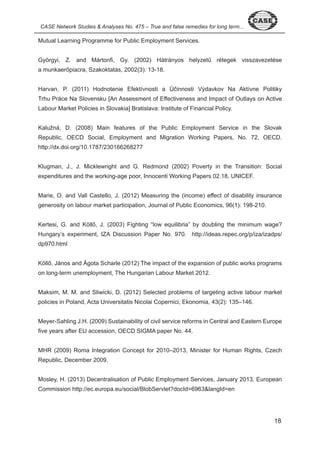 8 
CASE Network Studies & Analyses No. 475 – True and false remedies for long term... Mutual Learning Programme for Public Employment Services. 
Györgyi, Z. and Mártonfi, Gy. (2002) Hátrányos helyzetű rétegek visszavezetése 
a munkaerőpiacra, Szakoktatás, 2002(3): 13-18. 
Harvan, P. (2011) Hodnotenie Efektívnosti a Účinnosti Výdavkov Na Aktívne Politiky 
Trhu Práce Na Slovensku [An Assessment of Effectiveness and Impact of Outlays on Active 
Labour Market Policies in Slovakia] Bratislava: Institute of Financial Policy. 
Kalužná, D. (2008) Main features of the Public Employment Service in the Slovak 
Republic, OECD Social, Employment and Migration Working Papers, No. 7 , OECD. 
http://dx.doi.org/ 0. 787/ 0 66 68 77 
Klugman, J., J. Micklewright and G. Redmond ( 00 ) Poverty in the Transition: Social 
expenditures and the working-age poor, Innocenti Working Papers 0 . 8, UNICEF. 
Marie, O. and Vall Castello, J. ( 0 ) Measuring the (income) effect of disability insurance 
generosity on labour market participation, Journal of Public Economics, 96( ): 98- 0. 
Kertesi, G. and Köllő, J. (2003) Fighting “low equilibria” by doubling the minimum wage? 
Hungary’s experiment, IZA Discussion Paper No. 970. http://ideas.repec.org/p/iza/izadps/ 
dp970.html 
Köllő, János and Ágota Scharle (2012) The impact of the expansion of public works programs 
on long-term unemployment, The Hungarian Labour Market 0 . 
Maksim, M. M. and Sliwicki, D. ( 0 ) Selected problems of targeting active labour market 
policies in Poland, Acta Universitatis Nicolai Copernici, Ekonomia, ( ): – 6. 
Meyer-Sahling J.H. ( 009) Sustainability of civil service reforms in Central and Eastern Europe 
five years after EU accession, OECD SIGMA paper No. . 
MHR ( 009) Roma Integration Concept for 0 0– 0 , Minister for Human Rights, Czech 
Republic, December 009. 
Mosley, H. ( 0 ) Decentralisation of Public Employment Services, January 0 , European 
Commission http://ec.europa.eu/social/BlobServlet?docId=696 &langId=en 
 