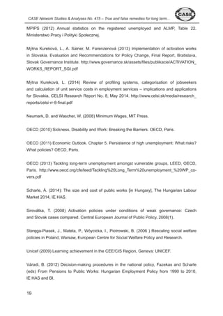 CASE Network Studies & Analyses No. 475 – True and false remedies for long term... 
MPIPS ( 0 ) Annual statistics on the registered unemployed and ALMP, Table . 
Ministerstwo Pracy i Polityki Społecznej. 
Mýtna Kureková, L., A. Salner, M. Farenzenová ( 0 ) Implementation of activation works 
in Slovakia. Evaluation and Recommendations for Policy Change, Final Report, Bratislava, 
Slovak Governance Institute. http://www.governance.sk/assets/files/publikacie/ACTIVATION_ 
WORKS_REPORT_SGI.pdf 
Mýtna Kureková, L. ( 0 ) Review of profiling systems, categorisation of jobseekers 
and calculation of unit service costs in employment services – implications and applications 
for Slovakia, CELSI Research Report No. 8, May 0 . http://www.celsi.sk/media/research_ 
reports/celsi-rr-8-final.pdf 
Neumark, D. and Wascher, W. ( 008) Minimum Wages, MIT Press. 
OECD ( 0 0) Sickness, Disability and Work: Breaking the Barriers. OECD, Paris. 
OECD ( 0 ) Economic Outlook. Chapter . Persistence of high unemployment: What risks? 
What policies? OECD, Paris. 
OECD ( 0 ) Tackling long-term unemployment amongst vulnerable groups, LEED, OECD, 
Paris. http://www.oecd.org/cfe/leed/Tackling% 0Long_Term% 0unemployment_% 0WP_co-vers. 
9 
pdf 
Scharle, Á. (2014): The size and cost of public works [in Hungary], The Hungarian Labour 
Market 0 , IE HAS. 
Sirovátka, T. ( 008) Activation policies under conditions of weak governance: Czech 
and Slovak cases compared. Central European Journal of Public Policy, 008( ). 
Staręga-Piasek, J., Matela, P., Wóycicka, I., Piotrowski, B. (2006 ) Rescaling social welfare 
policies in Poland, Warsaw, European Centre for Social Welfare Policy and Research. 
Unicef ( 009) Learning achievement in the CEE/CIS Region, Geneva: UNICEF. 
Váradi, B. ( 0 ) Decision-making procedures in the national policy, Fazekas and Scharle 
(eds) From Pensions to Public Works: Hungarian Employment Policy from 990 to 0 0, 
IE HAS and BI. 
 
