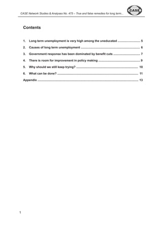 CASE Network Studies & Analyses No. 475 – True and false remedies for long term... 
Contents 
1. Long term unemployment is very high among the uneducated ........................... 5 
2. Causes of long term unemployment ....................................................................... 6 
3. Government response has been dominated by benefit cuts ................................ 7 
4. There is room for improvement in policy making .................................................. 9 
5. Why should we still keep trying? .......................................................................... 10 
6. What can be done? ................................................................................................. 11 
Appendix ......................................................................................................................... 13 
 