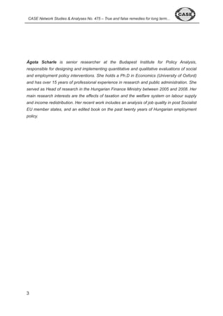 CASE Network Studies & Analyses No. 475 – True and false remedies for long term... 
Ágota Scharle is senior researcher at the Budapest Institute for Policy Analysis, 
responsible for designing and implementing quantitative and qualitative evaluations of social 
and employment policy interventions. She holds a Ph.D in Economics (University of Oxford) 
and has over 15 years of professional experience in research and public administration. She 
served as Head of research in the Hungarian Finance Ministry between 2005 and 2008. Her 
main research interests are the effects of taxation and the welfare system on labour supply 
and income redistribution. Her recent work includes an analysis of job quality in post Socialist 
EU member states, and an edited book on the past twenty years of Hungarian employment 
policy. 
 