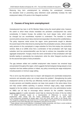 CASE Network Studies & Analyses No. 475 – True and false remedies for long term... Reducing long term unemployment by activating the unemployed, increasing 
the education level or preventing early retirement could potentially increase the total 
employment rateby - % points in the Visegrad countries . 
6 
2. Causes of long term unemployment 
Unemployment has risen in all EU Member States during the recent global crisis, however, 
the extent to which these shocks translated into persistent unemployment has varied 
considerably. In Eastern Europe, the problem has much deeper roots, which cannot 
be changed but are nevertheless important to understand. The transition to market 
economy led to a sharp drop in labour demand and especially in the demand for unskilled labour. 
The policy response varied across the region: some governments sought to alleviate 
the social impact of the initial shock by slowing down the privatisation process, others provided 
early pensions to the unemployed or wage subsidies for firms that employ low productivity 
workers. Balla et al ( 008) show that a combination of fast privatisation with high wage 
subsidies (and low pensions/benefits) was the best to achieve low inequalities and high 
aggregate employment. Hungary chose the worst combination of fast privatisation with high 
benefits leading to persistently low employment, while the other Visegrad countries went 
for the second best option of slow privatisation. 
The gap between skilled and unskilled employment rates however has remained large 
and persistent throughout the region, which suggests that technological change played a more 
important role than welfare policies or indeed, any policy concerning low wage employment, 
including taxation or minimum wage setting. 
This is not to say that policies have no impact: well designed and coordinated employment, 
economic and education policy can at least reduce the problem . Strengthening the public 
employment service so that they can effectively monitor job search and tightening access 
to early pensions and disability pensions can keep more people in the active labour force 
and help contain welfare spending. A cautious minimum wage policy, wage subsidies 
targeted to the low skilled, a stable business environment and a low administrative burden 
on SMEs can all help to encourage labour demand for the unskilled. Improving 
teaching methods in public education would help by reducing the share of the low skilled 
A simple simulation based on a decomposition of differences in country level 
employment rates shows that the Czech employment would be % point higher 
if the employment probability of people aged - and -6 was similar to the Slovak case. 
The Hungarian employment rate would be . % points higher if the share of the low educated was 
as small as in the Czech Republic (own calculations using EU LFS for 0 ). 
These policies have proved effective in developed market economies, and there is some evidence 
of their effectiveness in the Visegrad countries as well (see Table ). 
 